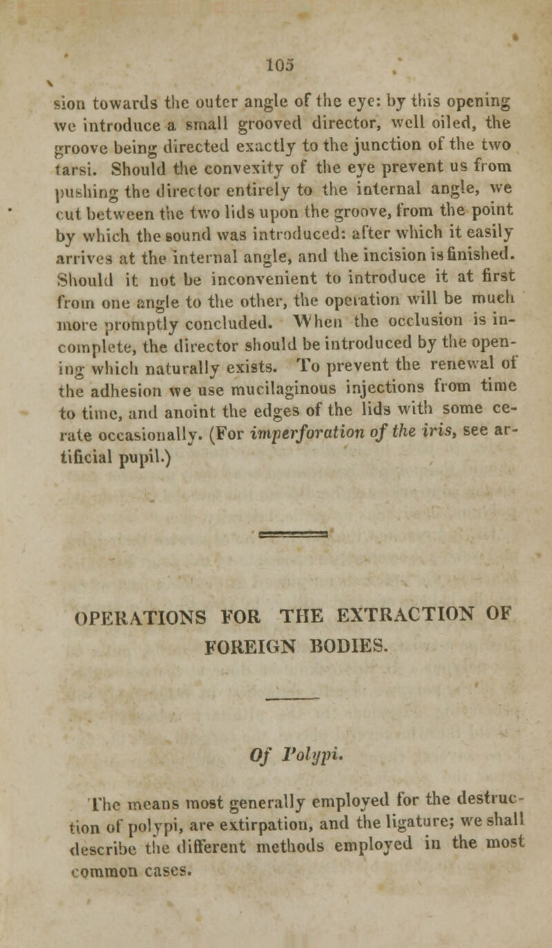 sion towards the outer angle of the eye: by this opening we introduce a small grooved director, well oiled, the groove being directed exactly to the junction of the two tarsi. Should the convexity of the eye prevent us from pushing the director entirely to the internal angle, we <ut between the two lids upon the groove, from the point by which the sound was introduced: after which it easily arrives at the internal angle, and the incision is finished. Should it not be inconvenient to introduce it at first from one angle to the other, the operation will be much more promptly concluded. When the occlusion is in- complete, the director should be introduced by the open- ing which naturally exists. To prevent the renewal of the adhesion we use mucilaginous injections from time to time, and anoint the edges of the lids with some ce- rate occasionally. (For imp erf oration of the iris, see ar- tificial pupil.) OPERATIONS FOR THE EXTRACTION OF FOREIGN BODIES. Of Polypi. The means most generally employed for the destruc- tion of polypi, are extirpation, and the ligature; we shall describe the different methods employed in the most common cases.