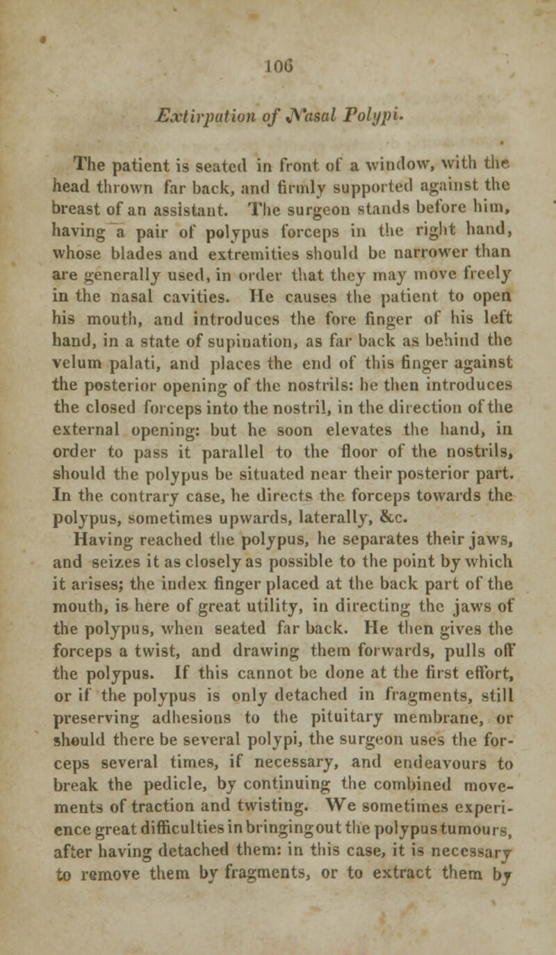 Extirpation of J\*ascd Polypi. The patient is seated in front of a window, with the. head thrown far back, and firmly supported against the breast of an assistant. The surgeon stands before him, having a pair of polypus forceps in the right hand, whose blades and extremities should be narrower than are generally used, in order that they may move freely in the nasal cavities. He causes the patient to open his mouth, and introduces the fore finger of his left hand, in a state of supination, as far back as behind the velum palati, and places the end of this finger against the posterior opening of the nostrils: he then introduces the closed forceps into the nostril, in the direction of the external opening: but he soon elevates the hand, in order to pass it parallel to the floor of the nostrils, should the polypus be situated near their posterior part. In the contrary case, he directs the forceps towards the polypus, sometimes upwards, laterally, &c. Having reached the polypus, he separates their jaws, and seizes it as closely as possible to the point by which it arises; the index finger placed at the back part of the mouth, is here of great utility, in directing the jaws of the polypus, when seated far back. He then gives the forceps a twist, and drawing them forwards, pulls oft' the polypus. If this cannot be done at the first effort, or if the polypus is only detached in fragments, still preserving adhesions to the pituitary membrane, or should there be several polypi, the surgeon uses the for- ceps several times, if necessary, and endeavours to break the pedicle, by continuing the combined move- ments of traction and twisting. We sometimes experi- ence great diffkultiesinbringingoutthepolypustumours, after having detached them: in this case, it is necessary to remove them by fragments, or to extract them by