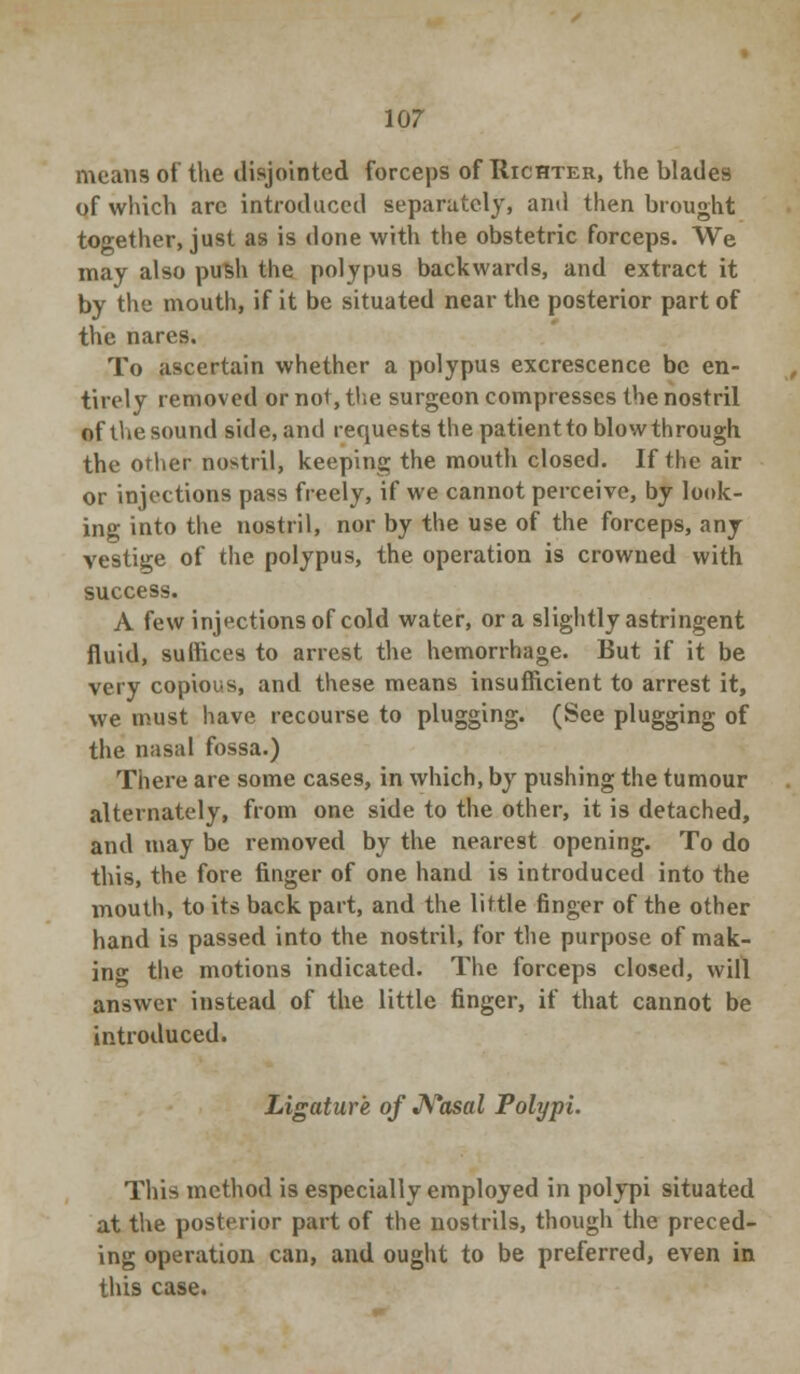 means of the disjointed forceps of Richter, the blades of which arc introduced separately, and then brought together, just as is done with the obstetric forceps. We may also push the polypus backwards, and extract it by the mouth, if it be situated near the posterior part of the nares. To ascertain whether a polypus excrescence be en- tirely removed or not, the surgeon compresses the nostril of the sound side, and requests the patientto blowthrough the other nostril, keeping the mouth closed. If the air or injections pass freely, if we cannot perceive, by look- ing into the nostril, nor by the use of the forceps, any vestige of the polypus, the operation is crowned with success. A few injections of cold water, or a slightly astringent fluid, suffices to arrest the hemorrhage. But if it be very copious, and these means insufficient to arrest it, we must have recourse to plugging. (See plugging of the nasal fossa.) There are some cases, in which, by pushing the tumour alternately, from one side to the other, it is detached, and may be removed by the nearest opening. To do this, the fore finger of one hand is introduced into the mouth, to its back part, and the little finger of the other hand is passed into the nostril, for the purpose of mak- ing the motions indicated. The forceps closed, will answer instead of the little finger, if that cannot be introduced. Ligature of Nasal Polypi. This method is especially employed in polypi situated at the posterior part of the nostrils, though the preced- ing operation can, and ought to be preferred, even in this case.