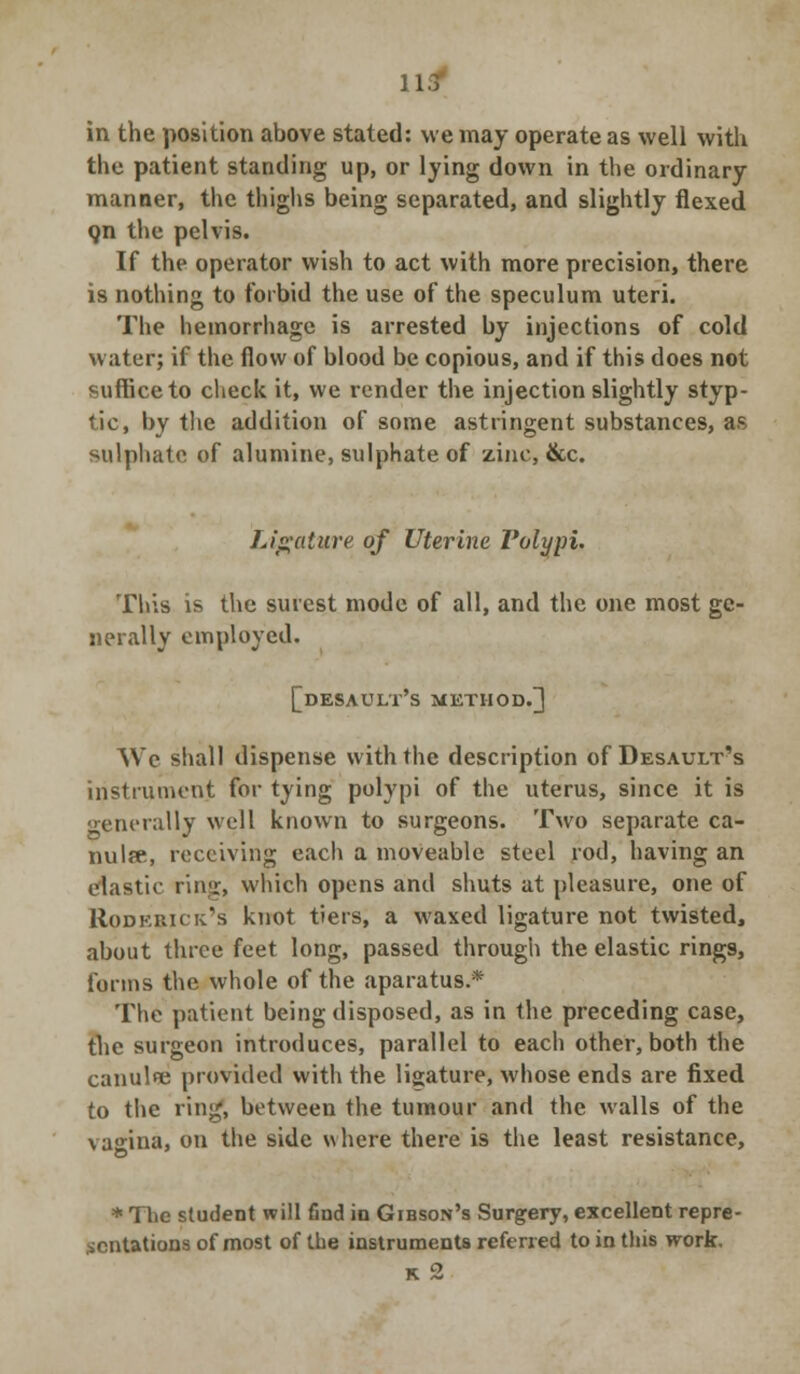 u4 in the position above stated: we may operate as well with the patient standing up, or lying down in the ordinary manner, the thighs being separated, and slightly flexed Qn the pelvis. If the operator wish to act with more precision, there is nothing to forbid the use of the speculum uteri. The hemorrhage is arrested by injections of cold water; if the flow of blood be copious, and if this does not suffice to check it, we render the injection slightly styp- tic, by the addition of some astringent substances, as sulphate of alumine, sulphate of zinc, &c. Ligature of Uterine Polypi, This is the surest mode of all, and the one most ge- nerally employed. [desault's method/] We shall dispense with the description of Desault's instrument for tying polypi of the uterus, since it is generally well known to surgeons. Two separate ca- nulfe, receiving each a moveable steel rod, having an elastic ring, which opens and shuts at pleasure, one of Roderick's knot tiers, a waxed ligature not twisted, about three feet long, passed through the elastic ring9, forms the whole of the aparatus.* The patient being disposed, as in the preceding case, the surgeon introduces, parallel to each other, both the canulfe provided with the ligature, whose ends are fixed to the ring, between the tumour and the walls of the vagina, on the side where there is the least resistance, * The student will find in Gibson's Surgery, excellent repre- sentations of most of the instruments referred to in this work. K 2