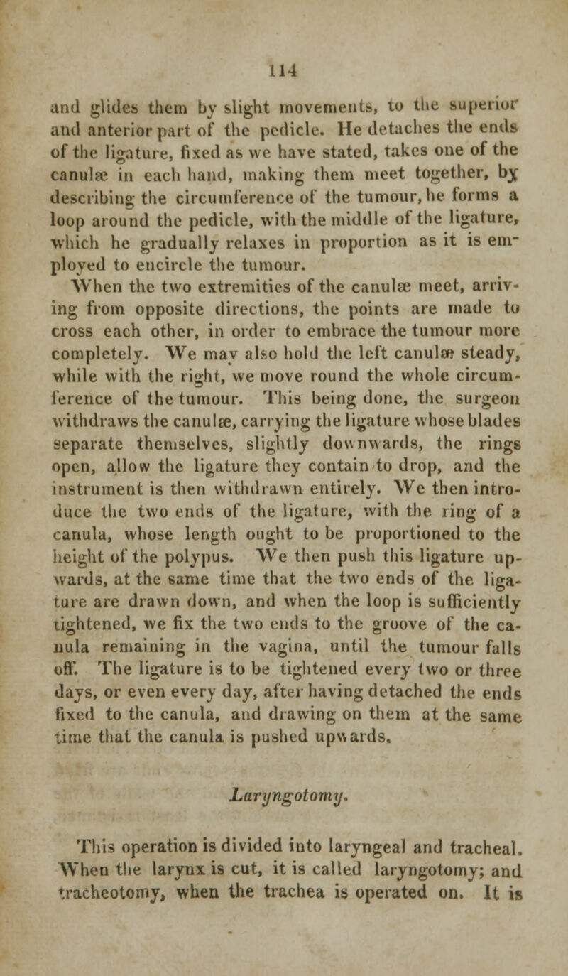 and glides them by slight movements, to the superior and anterior part of the pedicle. He detaches the ends of the ligature, fixed as we have stated, takes one of the canulfe in each hand, making them meet together, bjf describing the circumference of the tumour,he forms a loop around the pedicle, with the middle of the ligature, which he gradually relaxes in proportion as it is em- ployed to encircle the tumour. When the two extremities of the canulfe meet, arriv- ing from opposite directions, the points are made to cross each other, in order to embrace the tumour more completely. We may also hold the left canula} steady, while with the right, we move round the whole circum- ference of the tumour. This being done, the surgeon withdraws the canulee, carrying the ligature whose blades separate themselves, slightly downwards, the rings open, allow the ligature they contain to drop, and the instrument is then withdrawn entirely. We then intro- duce the two ends of the ligature, with the ring of a canula, whose length ought to be proportioned to the height of the polypus. We then push this ligature up- wards, at the same time that the two ends of the liga- ture are drawn down, and when the loop is sufficiently lightened, we fix the two ends to the groove of the ca- uula remaining in the vagina, until the tumour falls off. The ligature is to be tightened every two or three days, or even every day, after having detached the ends fixed to the canula, and drawing on them at the same time that the canula is pushed upwards, Laryngotomy. This operation is divided into laryngeal and tracheal. When the larynx is cut, it is called laryngotomy; and tracheotomy, when the trachea is operated on. It is