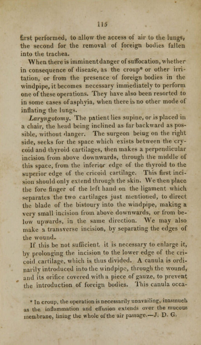 first performed, to allow the access of air to the lungs, the second for the removal of foreign bodies fallen into the trachea. When there is imminent danger of suffocation, whether in consequence of disease, as the croup* or other irri- tation, or from the presence of foreign bodies in the windpipe, it becomes necessary immediately to perform one of these operations. They have also been resorted to in some cases of asphyia, when there is no other mode of inflating the lungs. Laryngotomy. The patient lies supine, or is placed in a chair, the head being inclined as far backward as pos- sible, without danger. The surgeon beiug on the right side, seeks for the space which exists between the cry- coid and thyroid cartilages, then makes a perpendicular incision from above downwards, through the middle of this space, from the inferior edge of the thyroid to the superior edge of the cricoid cartilage. This first inci- sion should only exlend through the skin. We then place the fore finger of the left hand on the ligament which separates the two cartilages just mentioned, to direct the blade of the bistoury into the windpipe, making a very small incision from above downwards, or from be- low upwards, in the same direction. We may also make a transverse incision, by separating the edges of the wound. If this be not sufficient, it is necessary to enlarge it, by prolonging the incision to the lower edge of the cri- coid cartilage, which is thus divided. A canula is ordi- narily introduced into the windpipe, through the wound, and its orifice covered with a piece of gauze, to prevent the introduction of foreign bodies. This canula occa- * In croup, the operation is necessarily unavailing, inasmuch as the inflammation and effusion extends over the mucous membrane, lining the whole of the air passage.—J. D- G.