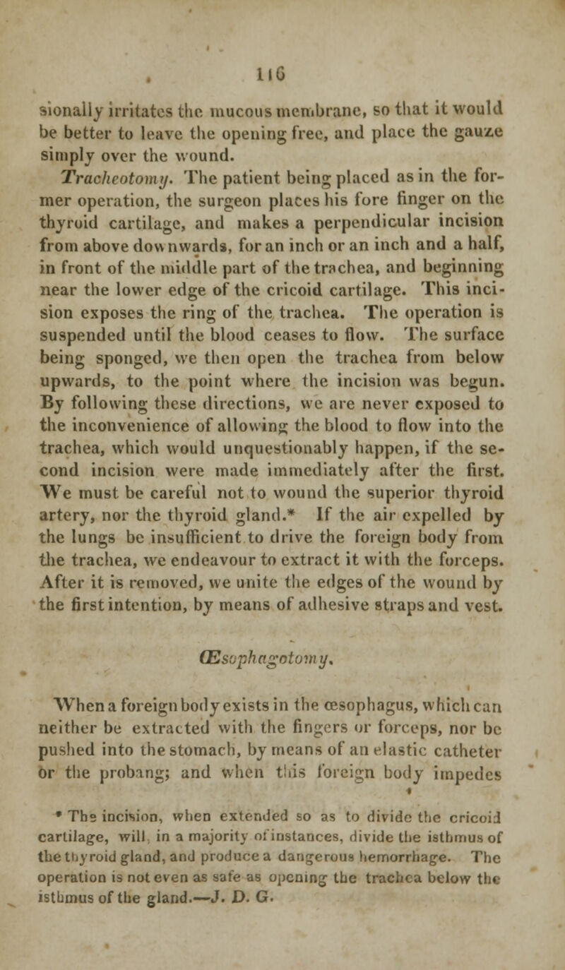 KG sionally irritates the mucous membrane, so that it would be better to leave the opening free, and place the gauze simply over the wound. Tracheotomy. The patient being placed as in the for- mer operation, the surgeon places his fore finger on the thyroid cartilage, and makes a perpendicular incision from above dow nwards, for an inch or an inch and a half, in front of the middle part of the trachea, and beginning near the lower edge of the cricoid cartilage. This inci- sion exposes the ring of the trachea. The operation is suspended until the blood ceases to flow. The surface being sponged, we then open the trachea from below upwards, to the point where the incision was begun. By following these directions, we are never exposed to the inconvenience of allowing the blood to flow into the trachea, which would unquestionably happen, if the se- cond incision were made immediately after the first. We must be careful not to wound the superior thyroid artery, nor the thyroid gland.* If the air expelled by the lungs be insufficient to drive the foreign body from the trachea, we endeavour to extract it with the forceps. After it is removed, we unite the edges of the wound by the first intention, by means of adhesive straps and vest. (Esuphagntomy, When a foreign body exists in the oesophagus, which can neither be extracted with the fingers or forceps, nor be pushed into the stomach, by means of an elastic catheter or the probing; and when tiiis foreign body impedes « * Tbs incision, when extended so as to divide the cricoid cartilage, will in a majority ofiustances, divide the isthmus of the thyroid gland, and produce a dangerous hemorrhage. The operation is not even as safe as opening the trachea below th«. isthmus of the gland.—J. D. G.