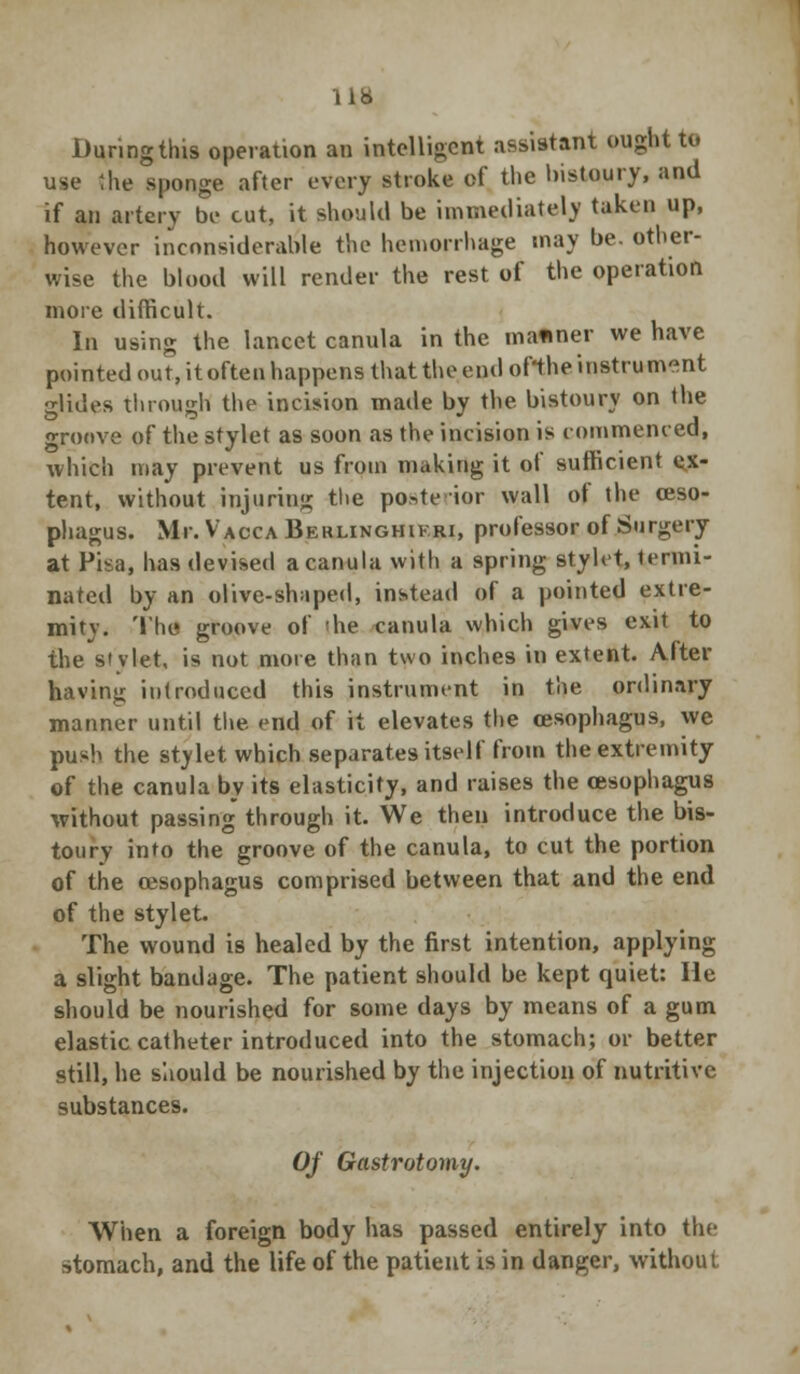 During this operation an intelligent assistant ought to use the sponge after every stroke of the bistoury, and if an artery be cut, it should be immediately taken up, however inconsiderable the hemorrhage may be. other- wise the blood will render the rest of the operation more difficult. In using the lancet canula in the mafiner we have pointed out, it often happens that the end of'the instrument glides through the incision made by the. bistoury on the groove of the stylet as soon as the incision is commenced, which may prevent us from making it of sufficient ex- tent, without injuring the posterior wall of the oeso- phagus. Mr. Vacca Beklinghikri, professor of Surgery at Pisa, has devised a canula with a spring stylet, termi- nated by an olive-shaped, instead of a pointed extre- mity. The groove of 'he canula which gives exit to the stylet, is not more than two inches in extent. After having introduced this instrument in the ordinary manner until the. end of it elevates the oesophagus, we push the stylet which separates itself from the extremity of the canula by its elasticity, and raises the oesophagus without passing through it. We then introduce the bis- toury into the groove of the canula, to cut the portion of the oesophagus comprised between that and the end of the stylet. The wound is healed by the first intention, applying a slight bandage. The patient should be kept quiet: He should be nourished for some days by means of a gum elastic catheter introduced into the stomach; or better still, he should be nourished by the injection of nutritive substances. Of Gastrotomy. When a foreign body has passed entirely into the stomach, and the life of the patient is in danger, without