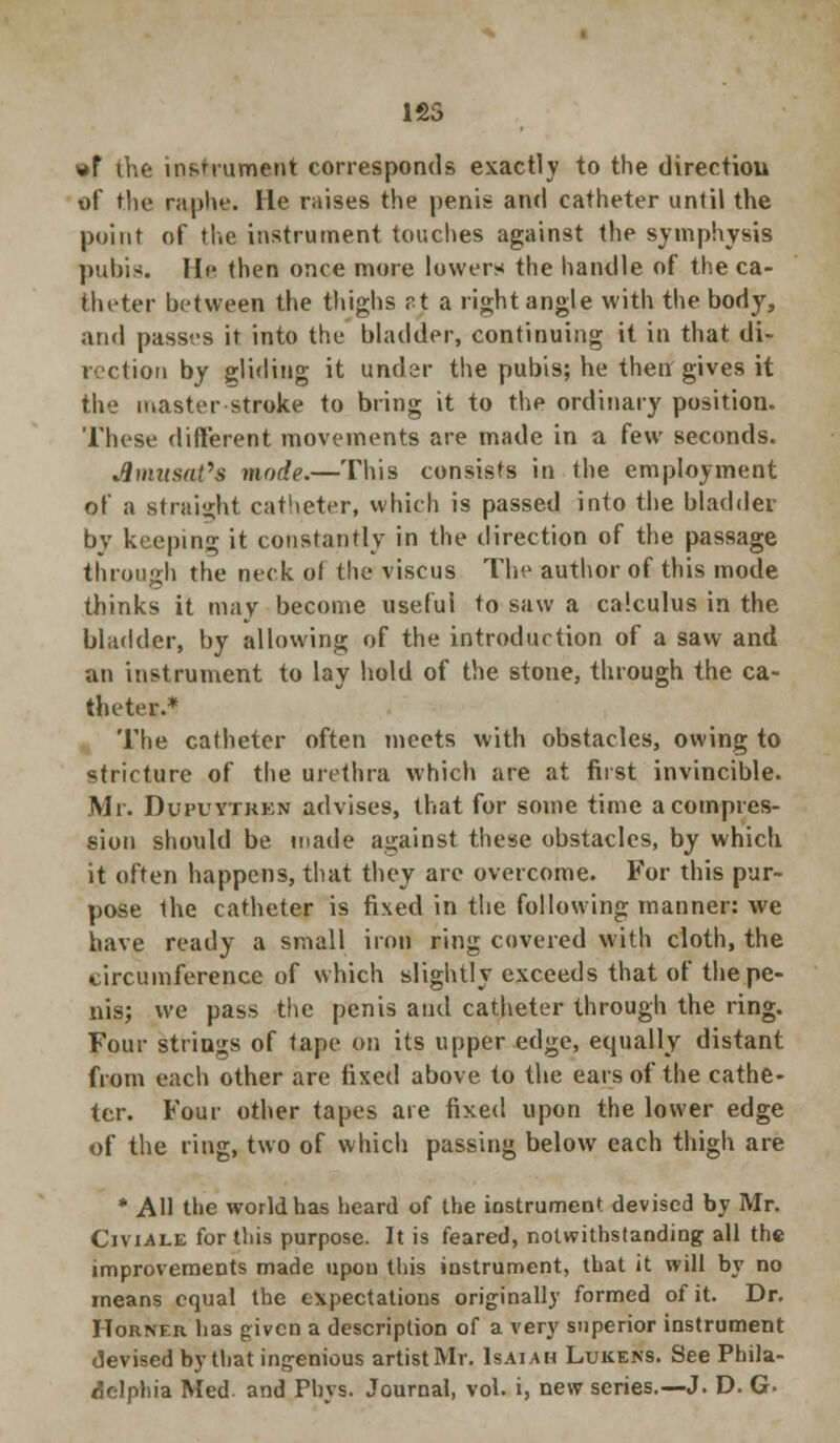 1S5 »F the instrument corresponds exactly to the direction of the raphe. He raises the penis and catheter until the point of the instrument touches against the symphysis pubis. He then once more lowers the handle of the ca- theter between the thighs ?t a right angle with the body, and passes it into the bladder, continuing it in that di- rection by gliding it under the pubis; he then gives it the master stroke to bring it to the ordinary position. These different movements are made in a few seconds. Amused?8 mode.—This consists in the employment of a straight catheter, which is passed into the bladder by keeping it constantly in the direction of the passage through the neck ol the viscus The author of this mode thinks it may become useful to saw a calculus in the bladder, by allowing of the introduction of a saw and an instrument to lay hold of the stone, through the ca- theter.* The catheter often meets with obstacles, owing to stricture of the urethra which are at first invincible. Mr. Dupuytkkn advises, that for some time a compres- sion should be made against these obstacles, by which it often happens, that they are overcome. For this pur- pose the catheter is fixed in the following manner: we have ready a small iron ring covered with cloth, the circumference of which slightly exceeds that of the pe- nis; we pass the penis and catheter through the ring. Four strings of tape on its upper edge, equally distant from each other are fixed above to the ears of the cathe- ter. Four other tapes are fixed upon the lower edge of the ring, two of which passing below each thigh are * AH the world has heard of the instrument devised by Mr. Civiale for this purpose. It is feared, notwithstanding all the improvements made upon this instrument, that it will by no means equal the expectations originally formed of it. Dr. Horner has given a description of a very superior instrument devised by that ingenious artist Mr. Isaiah Lukens. See Phila- delphia Med. and Pbys. Journal, vol. i, new series.—J. D. G-