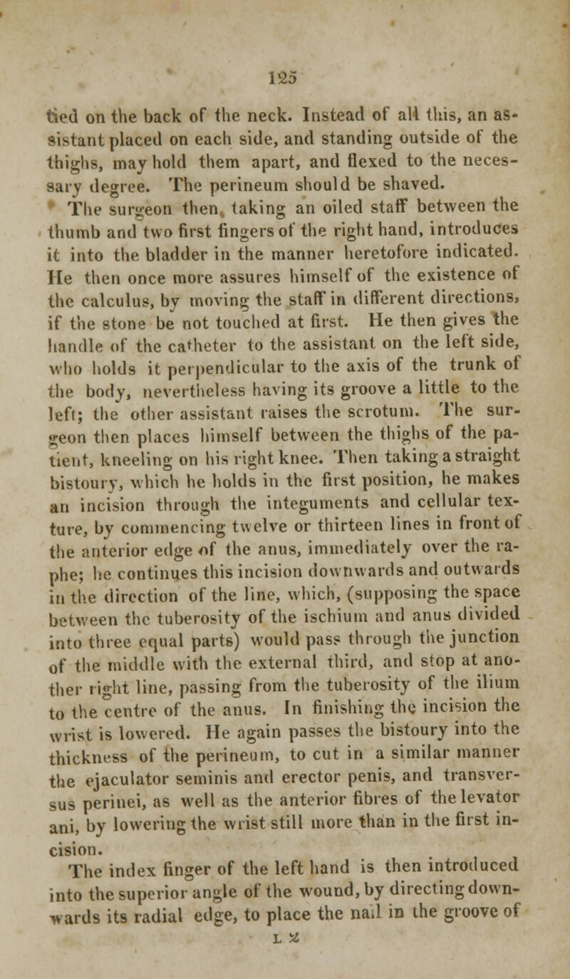 tied on the back of the neck. Instead of all this, an as- sistant placed on each side, and standing outside of the thighs, may hold them apart, and flexed to the neces- sary degree. The perineum should be shaved. The surgeon then< taking an oiled staff between the thumb and two first fingers of the right hand, introduces it into the bladder in the manner heretofore indicated. He then once more assures himself of the existence of the calculus, by moving the staff in different directions, if the stone be not touched at first. He then gives the handle of the catheter to the assistant on the left side, who holds it perpendicular to the axis of the trunk of the body, nevertheless having its groove a little to the left; the other assistant raises the scrotum. The sur- geon then places himself between the thighs of the pa- tient, kneeling on his right knee. Then taking a straight bistoury, which he holds in the first position, he makes an incision through the integuments and cellular tex- ture, by commencing twelve or thirteen lines in front of the anterior edge of the anus, immediately over the ra- phe; he continues this incision downwards and outwards in the direction of the line, which, (supposing the space between the tuberosity of the ischium and anus divided into three equal parts) would pass through the junction of the middle with the external third, and stop at ano- ther right line, passing from the tuberosity of the ilium to the centre of the anus. In finishing the incision the wrist is lowered. He again passes the bistoury into the thickness of the perineum, to cut in a similar manner the ejaculator seminis and erector penis, and transver- sus perinei, as well as the anterior fibres of the levator ani, by lowering the wrist still more than in the first in- cision. The index finger of the left hand is then introduced into the superior angle of the wound, by directing down- wards its radial edge, to place the nail in the groove of L %