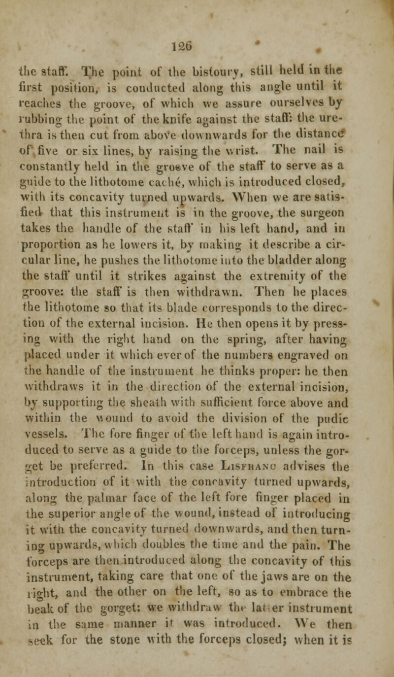 the staff. The point of the bistoury, still held in the first position, is couducted along this angle until it readies the groove, of which we assure ourselves by rubbing the point of the knife against the staff: the ure- thra is then cut from above downwards for the distance of five or six lines, by raising the wrist. The nail is constantly held in the groeve of the staff to serve as a guide to the lithotome cache, which is introduced closed, with its concavity tinned upwards. When we are satis- fied that this instrument is in the groove, the surgeon takes the handle of the staff in his left hand, and in proportion as he lowers it, by making it describe a cir- cular line, he pushes the lithotome into the bladder along the staff until it strikes against the extremity of the groove: the staff is then withdrawn. Then he places the lithotome so that its blade corresponds to the direc- tion of the external incision. He then opens it by press- ing with the right hand on the spring, after having placed under it which ever of the numbers engraved on the handle of the instrument he thinks proper: he then withdraws it in the direction of the external incision, by supporting the sheath with sufficient force above and within the wound to avoid the division of the pudic vessels. The fore finger of the left hand is again intro- duced to serve as a guide to the forceps, unless the gor- get be preferred. In this case Lisfkanu advises the introduction of it with the concavity turned upwards, along the palmar face of the left fore finger placed in the superior angle of the wound, instead of introducing it witli the concavity turned downwards, and then turn- ing upwards, which doubles the time and the pain. The forceps are then introduced along the concavity of this instrument, taking care that one of the jaws are on the i jo-ht, and the other on the left, so as to embrace the beak of the gorget: we withdraw tin later instrument in the same manner it was introduced. We then seek for the stone with the forceps closed; when it i?