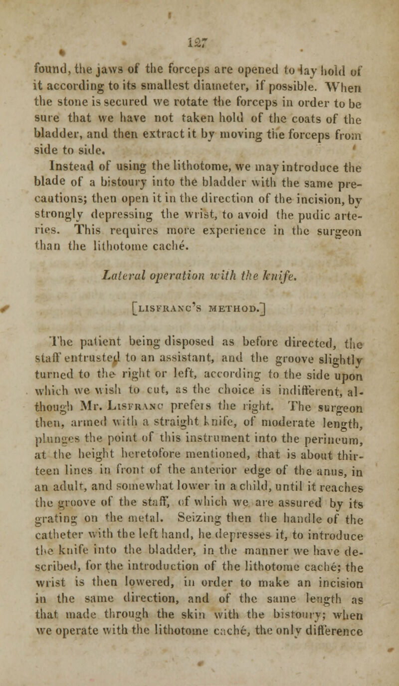 • found, the jaws of the forceps are opened to-lay hold of it according to its smallest diameter, if possible. When the stone is secured we rotate the forceps in order to be sure that we have not taken hold of the coats of the bladder, and then extract it by moving the forceps from side to side. Instead of using the lithotome, we may introduce the blade of a bistoury into the bladder with the same pre- cautions; then open it in the direction of the incision, by strongly depressing the wrist, to avoid the pudic arte- ries. This requires more experience in the surgeon than the lithotome cache. Lateral operation with the knife. [lisfranc's method.] The patient being disposed as before directed, the stall'entrusted to an assistant, and the groove slightlv turned to the- right or left, according to the side upon which we wish to cut, is the choice is indifferent, al- though Mr. Lisframo prefeis the right. The surgeon then, armed with a straight knife, of moderate length, plunges the point of this instrument into the perineum, at the height heretofore mentioned, that is about thir- teen lines in front of the anterior edge of the anus, in an adult, and somewhat lower in a child, until it reaches the groove of the staff, of which we are assured by its grating on the metal. Seizing then the handle of the catheter with the left hand, he depresses it, to introduce the knife into the bladder, in the manner we have de- scribed, for the introduction of the lithotome cache; the wrist is then lowered, in order to make an incision in the same direction, and of the same length as that made through the skin with the bistoury; when we operate with the lithotome ciiche, the only difference