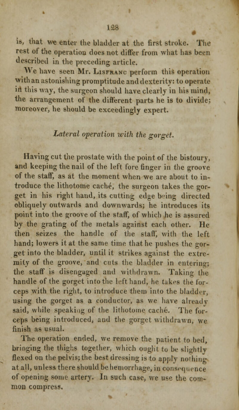 is, that we enter the bladder at the first stroke. The rest of the operation does not differ from what has been described in the preceding article. We have seen Mr. Lisfranc perforin this operation with an astonishing promptitude and dexterity: to operate ill this way, the surgeon should have clearly in his mind, the arrangement of the different parts he is to divide: moreover, he should be exceedingly expert. Lateral operation with the gorget. Having cut the prostate with the point of the bistoury, and keeping the nail of the left fore finger in the groove of the staff, as at the moment when we are about to in- troduce the lithotome cache, the surgeon takes the gor- get in his right hand, its cutting edge being directed obliquely outwards and downwards; he introduces its point into the groove of the staff, of which he is assured by the grating of the metals against each other. He then seizes the handle of the staff, with the left hand; lowers it at the same time that he pushes the gor- get into the bladder, until it strikes against the extre- mity of the groove, and cuts the bladder in entering; the staff is disengaged and withdrawn. Taking the handle of the gorget into the left hand, he takes the for- ceps with the right, to introduce them into the bladder, using the gorget as a conductor, as we have already said, while speakiog of the lithotome cache. The for- ceps being introduced, and the gorget withdrawn, we finish as usual. The operation ended, we remove the patient to bed, bringing the thighs together, which ought to be slightly flexed on the pelvis; the best dressing is to apply nothing at all, unless there should be hemorrhage, in consequence of opening some artery. In such case, we use the com- mon compress.