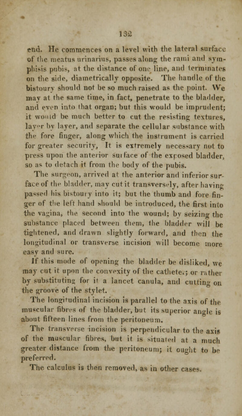 136 end. He commences on a level with the lateral surface of the meatus urinarius, passes along the rami and sym- phisis pubis, at the distance of one line, and terminates on the side, diametrically opposite. The handle of the bistoury should not be so much raised as the point. We may at the same time, in fact, penetrate to the bladder, and even into that organ; but this would be imprudent; it would be much better to cut the resisting textures, layr by layer, and separate the cellular substance with the fore finger, along which the instrument is carried for greater security, It is extremely necessary not to press upon the anterior surface of the exposed bladder, so as to detach it from the body of the pubis. The surgeon, arrived at the anterior and inferior sur- face of the bladder, may cut it transversely, after having passed his bistoury into it; but the thumb and fore fin- ger of the left hand should be introduced, the first into the vagina, the second into the wound; bv seizing the substance placed between them, the bladder will be tightened, and drawn slightly forward, and then the longitudinal or transverse incision will become more easy and sure. If this mode of opening the bladder be disliked, we may cut it upon the convexity of the cathete.; or rather by substituting for it a lancet canula, and cutting on the groove of the stylet. The longitudinal incision i9 parallel to the axis of the muscular fibres of the bladder, but its superior angle is about fifteen lines from the peritoneum. The transverse incision is perpendicular to the axis of the muscular fibres, but it is situated at a much greater distance from the peritoneum; it ought to be preferred. The calculus is then removed, as in other cases.