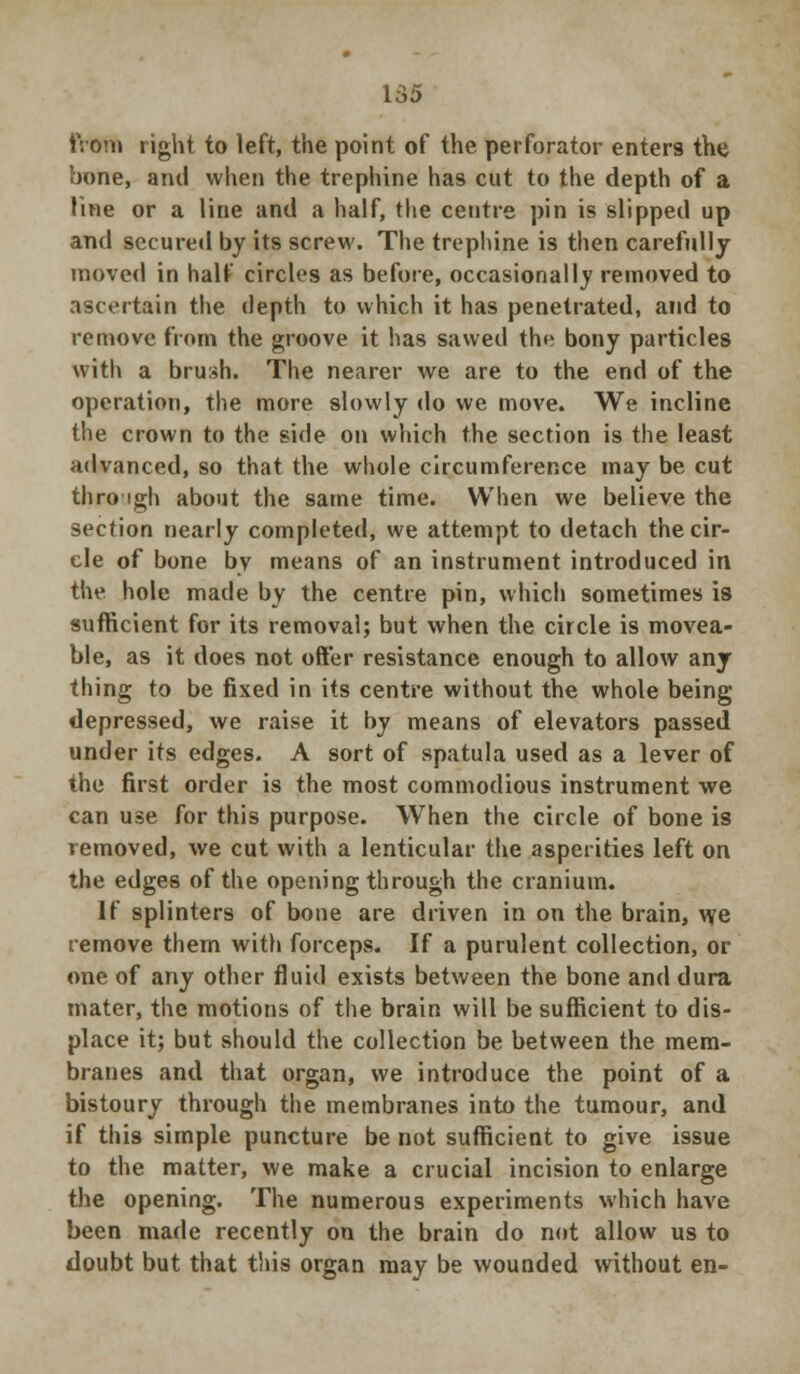 from right to left, the point of the perforator enters the bone, and when the trephine has cut to the depth of a line or a line and a half, the centre pin is slipped up and secured by its screw. The trephine is then carefully moved in half circles as before, occasionally removed to ascertain the depth to which it has penetrated, and to remove from the groove it has sawed the bony particles with a brush. The nearer we are to the end of the operation, the more slowly do we move. We incline the crown to the side on which the section is the least advanced, so that the whole circumference may be cut through about the same time. When we believe the section nearly completed, we attempt to detach the cir- cle of bone by means of an instrument introduced in the hole made by the centre pin, which sometimes is sufficient for its removal; but when the circle is movea- ble, as it does not ofter resistance enough to allow any thing to be fixed in its centre without the whole being depressed, we raise it by means of elevators passed under its edges. A sort of spatula used as a lever of the first order is the most commodious instrument we can use for this purpose. When the circle of bone is removed, we cut with a lenticular the asperities left on the edges of the opening through the cranium. If splinters of bone are driven in on the brain, we remove them with forceps. If a purulent collection, or one of any other fluid exists between the bone and dura mater, the motions of the brain will be sufficient to dis- place it; but should the collection be between the mem- branes and that organ, we introduce the point of a bistoury through the membranes into the tumour, and if this simple puncture be not sufficient to give issue to the matter, we make a crucial incision to enlarge the opening. The numerous experiments which have been made recently on the brain do not allow us to doubt but that this organ may be wounded without en-