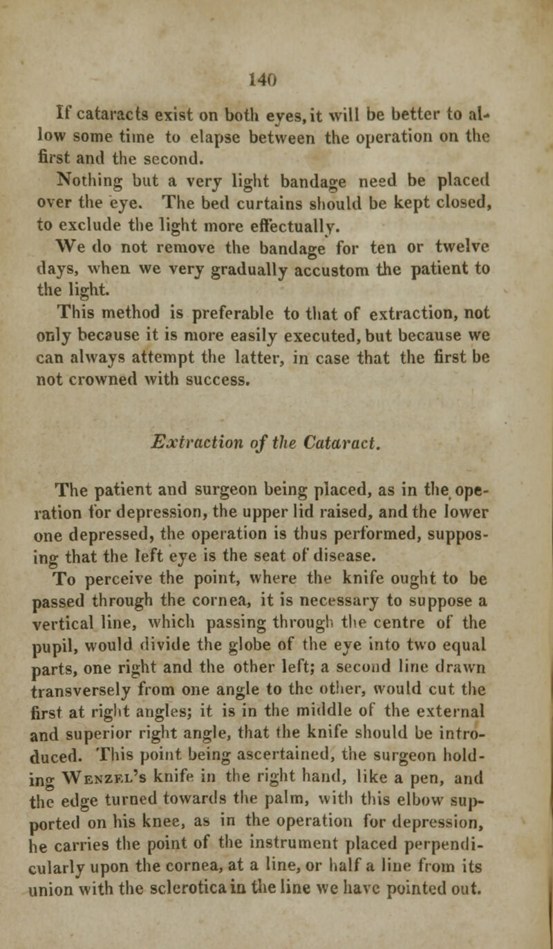 If cataracts exist on both eves.it will be better to al- low some time to elapse between the operation on the first and the second. Nothing but a very light bandage need be placed over the eye. The bed curtains should be kept closed, to exclude the light more effectually. We do not remove the bandage for ten or twelve days, when we very gradually accustom the patient to the light. This method is preferable to that of extraction, not only because it is more easily executed, but because we can always attempt the latter, in case that the first be not crowned with success. Extraction of the Cataract. The patient and surgeon being placed, as in the ope- ration for depression, the upper lid raised, and the lower one depressed, the operation is thus performed, suppos- ing that the left eye is the seat of disease. To perceive the point, where the knife ought to be passed through the cornea, it is necessary to suppose a vertical line, which passing through the centre of the pupil, would divide the globe of the eye into two equal parts, one right and the other left; a second line drawn transversely from one angle to the other, would cut the first at right angles; it is in the middle of the external and superior right angle, that the knife should be intro- duced. This point being ascertained, the surgeon hold- ing Wenzkl's knife in the right hand, like a pen, and the edge turned towards the palm, with this elbow sup- ported on his knee, as in the operation for depression, he carries the point of the instrument placed perpendi- cularly upon the cornea, at a line, or half a line from its union with the sclerotica in the line we have pointed out.