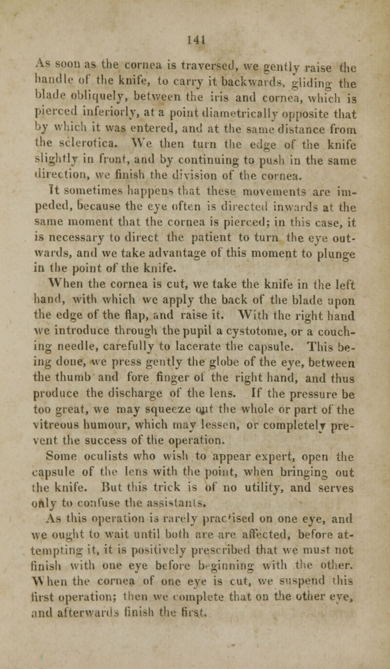 As soon as the cornea is traversed, we gently raise the handIc of the knife, to carry it backwards, gliding the blade obliquely, between the iris and cornea, which is pierced interiorly, at a point diametrically opposite that by which it was entered, and at the same distance from the sclerotica. We then turn the edge of the knife slightly in front, and by continuing to push in the same direction, we finish the division of the cornea. Tt sometimes happens that these movements are im- peded, because the eye often is directed inwards at the same moment that the cornea is pierced; in this case, it is necessary to direct the patient to turn the eye out- wards, and we take advantage of this moment to plunge in the point of the knife. When the cornea is cut, we take the knife in the left hand, with which we apply the back of the blade upon the edge of the flap, and raise it. With the right hand we introduce through the pupil a cystotome, or a couch- ing needle, carefully to lacerate the capsule. This be- ing done, we press gently the globe of the eye, between the thumb and fore finger of the right hand, and thus produce the discharge of the lens. If the pressure be too great, we may squeeze out the whole or part of the vitreous humour, which may lessen, or completely pre- vent the success of the operation. Some oculists who wish to appear expert, open the capsule of the lens with the point, when bringing out the knife. But this trick is of no utility, and serves only to confuse the assistants. As this operation is rarely practised on one eye, and we ought to wait until both are are affected, before at- tempting it, it is positively prescribed that we must not finish with one eye before beginning with the other. When the cornea of one eye is cut, we suspend this first operation; then we complete that on the other eye, and afterwards finish the first.