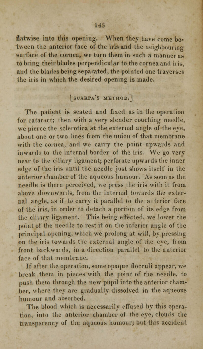 145 flatwise into this opening. When they have come be- tween the anterior face of the iris and the neighbouring surface of the cornea, we turn them in such a manner a9 to bring their blades perpendicular to the cornea and iris, and the blades being separated, the pointed one traverses the iris in which the desired opening is made. Lscarpa's method.] The patient is seated and fixed as in the operation for cataract; then with a very slender couching needle, we pierce the sclerotica at the external angle of the eye, about one or two lines from the union of that membrane with the cornea, and we carry the point upwards and inwards to the internal border of the iris. We go very near to the ciliary ligament; perforate upwards the inner edge of the iris until the needle just shows itself in the anterior chamber of the aqueous humour. As soon as the needle is there perceived, we press the iris with it from above downwards, from the internal towards the exter- nal angle, as if to carry it parallel to the a iterior face of the iris, in order to detach a portion of its edge from the ciliary ligament. This being effected, we lower the point of the needle to rest it on the inferior angle of the principal opening, which we prolong at will, by pressing on the iris towards the external angle of the eye, from front backwauls, in a direction parallel to the anterior face of that membrane. If after the operation, some opaque fiocculi appear, we break them in pieces with the point of the needle, to push them through the new pupil into the anterior cham- ber, where they are gradually dissolved in the aqueous humour and absorbed. The blood which is necessarily effused by this opera- tion, into the anterior chamber of the eye, clouds the transparency of the aqueous humour; but-this accident