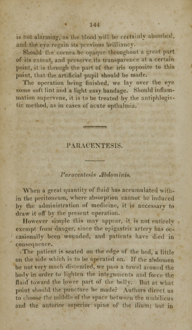 1-11 is not alarming blood will be certainly absorl and the eye regain its previous brilliancy. Should the cornea be opaque throughout a great part of its extent, and preserve its transparence at a certain point, it is through the part of the iris opposite to this point, that the artificial pupil should be made. The operation being finished, we lay over the eye some soft lint and a light easy bandage. Should inflam- mation supervene, it is to be treated by the antiphlogis- tic method, as in cases of acute opthalmia. PARACENTESIS. Paracentesis Abdominis. When a great quantity of fluid has accumulated with- in the peritoneum, where absorption cannot be induced by the administration of medicine, it is necessary to draw it off* by the present operation. However simple this may appear, it. is not entirely exempt from danger, since the epigastric artery has oc- casionally been wounded, and patients have died in consequence. >The patient is seated on the edge of the bed, a little on the side which is to be operated on. If the abdomen be not vety much distended, we pa~s a towel around the body in order to lighten the integuments and force the fluid toward the lower part of the belly. But at what point should the puncture be made? Authors direct us to choose the middle of the space between the umbilicus and the anterior superior spine of the ilium; but in