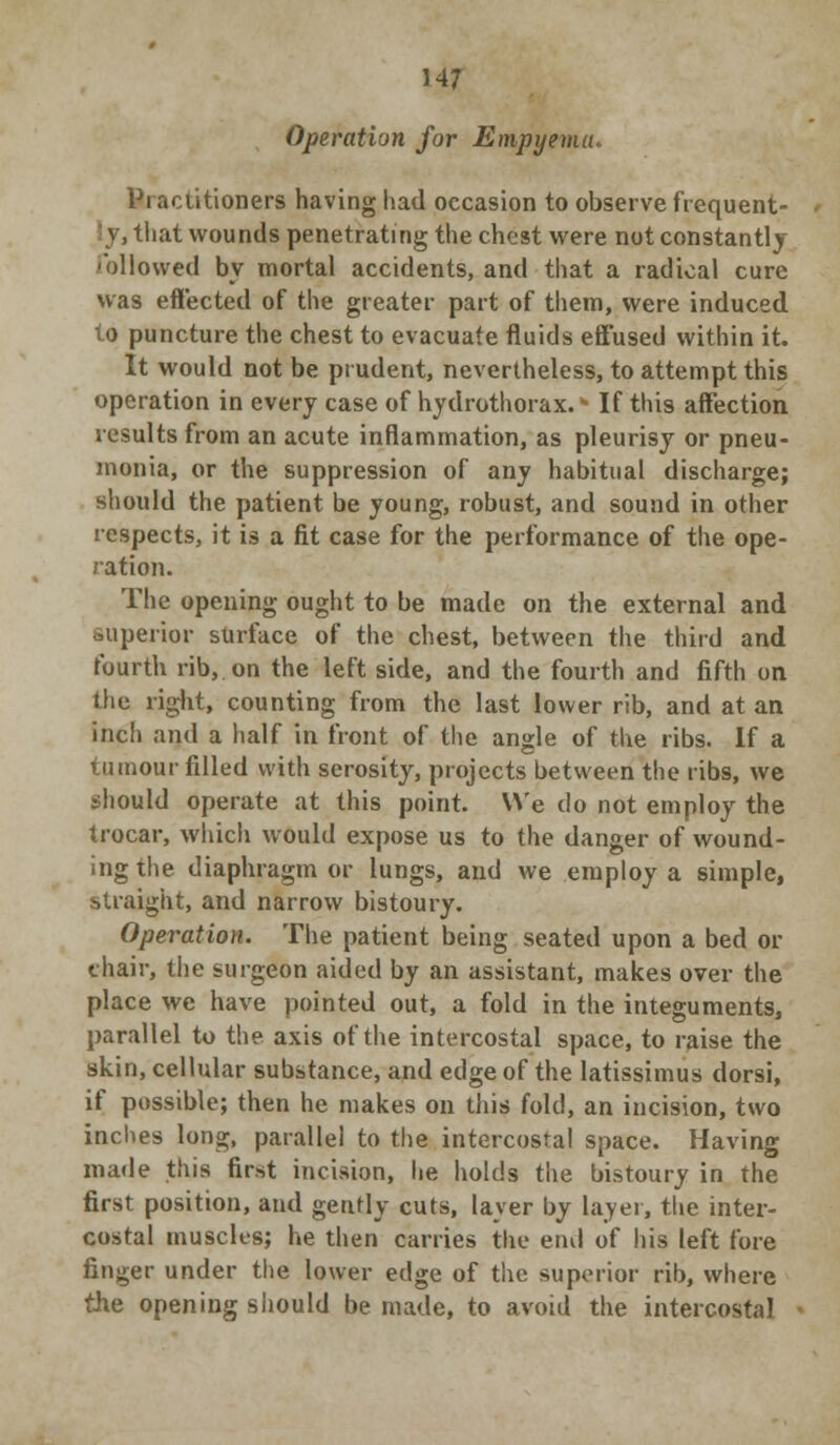Operation for Empyema. Practitioners having had occasion to observe frequent- ly, that wounds penetrating the chest were not constantly Pollowed by mortal accidents, and that a radical cure was effected of the greater part of them, were induced to puncture the chest to evacuate fluids effused within it. It would not be prudent, nevertheless, to attempt this operation in every case of hydrothorax. * If this affection results from an acute inflammation, as pleurisy or pneu- monia, or the suppression of any habitual discharge; should the patient be young, robust, and sound in other respects, it is a fit case for the performance of the ope- ration. The opening ought to be made on the external and superior surface of the chest, between the third and fourth rib, on the left side, and the fourth and fifth on the right, counting from the last lower rib, and at an inch and a half in front of the angle of the ribs. If a tumour filled with serosity, projects between the ribs, we should operate at this point. We do not employ the trocar, which would expose us to the danger of wound- ing the diaphragm or lungs, and we employ a simple, straight, and narrow bistoury. Operation. The patient being seated upon a bed or chair, the surgeon aided by an assistant, makes over the place we have pointed out, a fold in the integuments, parallel to the axis of the intercostal space, to raise the skin, cellular substance, and edge of the latissimus dorsi, if possible; then he makes on this fold, an incision, two inches long, parallel to the intercostal space. Having made this first incision, he holds the bistoury in the first position, and gently cuts, layer by layer, the inter- costal muscles; he then carries the en<\ of his left fore finger under the lower edge of the superior rib, where the opening should be made, to avoid the intercostal