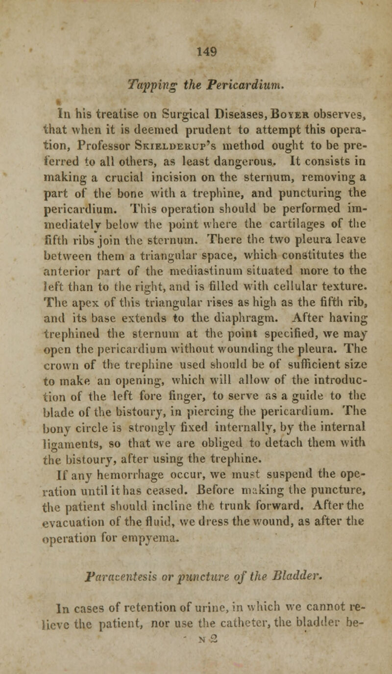 Tapping the Pericardium. k In his treatise on Surgical Diseases, Boyer observes, that when it is deemed prudent to attempt this opera- tion, Professor Skielderup's method ought to be pre- ferred to all others, as least dangerous. It consists in making a crucial incision on the sternum, removing a part of the bone with a trephine, and puncturing the pericardium. This operation should be performed im- mediately below the point where the cartilages of the fifth ribs join the sternum. There the two pleura leave between them a triangular space, which constitutes the anterior part of the mediastinum situated more to the left than to the right, and is filled with cellular texture. The apex of this triangular rises as high as the fifth rib, and its base extends to the diaphragm. After having trephined the sternum at the point specified, we may open the pericardium without wounding the pleura. The crown of the trephine used should be of sufficient size to make an opening, which will allow of the introduc- tion of the left fore finger, to serve as a guide to the blade of the bistoury, in piercing the pericardium. The bony circle is strongly fixed internally, by the internal ligaments, so that we are obliged to detach them with the bistoury, after using the trephine. If any hemorrhage occur, we must suspend the ope- ration until it has ceased. Before making the puncture, the patient should incline the trunk forward. After the evacuation of the fluid, we dress the wound, as after the operation for empyema. Paracentesis or puncture of the Bladder. In cases of retention of urine, in which we cannot re- lieve the patient, nor use the catheter, the bladder be-