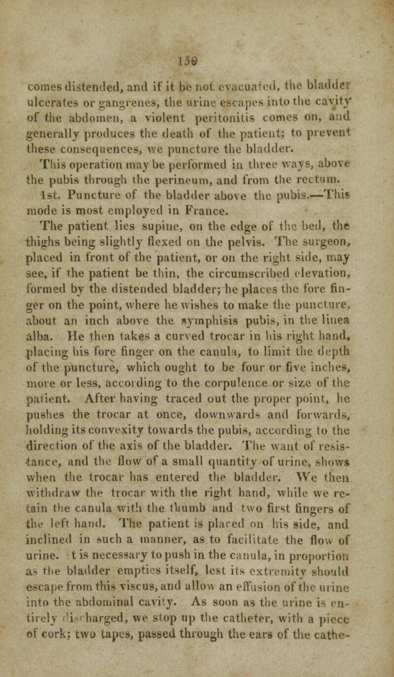 tomes distended, ami if it be not evacuated, the bladder ulcerates or gangrenes, the urine escapes into the cavity of the abdomen, a violent peritonitis comes on, and generally produces the death of the patient; to prevent these consequences, v.e puncture the bladder. This operation may be performed in three ways, above the pubis through the perineum, and from the rectum. 1st, Puncture of the bladder above the pubis.—This mode is most employed in France. The patient lies supine, on the edge of the bed, the thighs being slightly flexed on the pelvis. The surgeon, placed in front of the patient, or on the right side, may see, if the patient be thin, the circumscribed elevation, formed by the distended bladder; he places the fore fin- ger on the point, where he wishes to make the puncture, about an inch above the symphisis pubis, in the linea alba. He then takes a curved trocar in his right hand, placing his fore finger on the canuli, to limit the depth of the puncture, which ought to be four or five inches, more or less, according to the corpulence or size of the patient. After having traced out the proper point, he pushes the trocar at once, downwards and forwards, holding its convexity towards the pubis, according to the direction of the axis of the bladder. The want of resis- tance, and the flow of a small quantity of urine, shows when the trocar has entered the bladder. We then withdraw the trocar with the right hand, while we re- tain the canula with the thumb and two first fingers of the left hand. The patient is placed on his side, and inclined in such a manner, as to facilitate the flow of urine, t is necessary to push in the canula, in proportion as the bladder empties itself, lest its extremity should escape from this viscus, and allow an effusion of the urine into the abdominal cavity. As soon as the urine is en- tirely :'i«< barged, we slop up the catheter, with a piece of cork; two tapes, passed through the ears of the cathe-