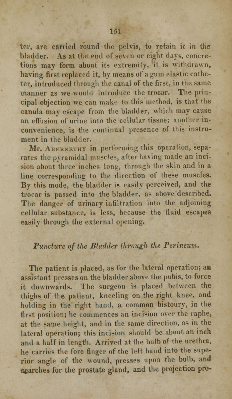 ter, are carried round the pelvis, to retain it in the bladder. As at the end of seven or eight days, concre- tions may form about its extremity, it is withdrawn, having first replaced it, by means of a gum elastic cathe- ter, introduced through the canal of the first, in the same manner as we would introduce the trocar. The prin- cipal objection we can make to this method, is that the canula may escape from the bladder, which may cause an effusion of urine into the cellular tissue; another in- convenience, is the continual presence of this instru- ment in the bladder. Mr. Abernethy in performing this operation, sepa- rates the pyramidal muscles, after having made an inci- sion about three inches long, through the skin and in a line corresponding to the direction of these muscles. By this mode, the bladder is easily perceived, and the trocar is passed into the bladder, as above described. The danger of urinary infiltration into the adjoining cellular substance, is less, because the fluid escapes easily through the external opening. Puncture of the Bladder through the Perineum. The patient is placed, as for the lateral operation; an assistant presses on the bladder above the pubis, to force it downwards. The surgeon is placed between the thighs of tie patient, kneeling on the right knee, and holding in the right hand, a common bistoury, in the first position; he commences an incision over the raphe, at the same height, and in the same direction, as in the lateral operation; this incision should be about an inch and a half in length. Arrived at the bulb of the urethra, he carries the fore finger of the left hand into the supe- rior angle of the wound, presses upon the bulb, and parches for the prostate gland, and the projection pro-