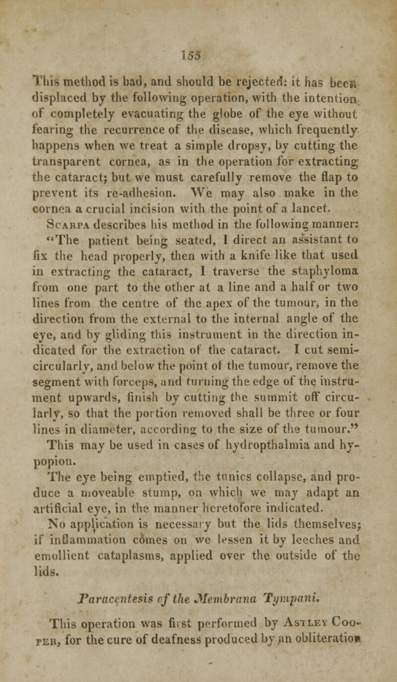 This method is bad, and should be rejected: it has been displaced by the following operation, with the intention of completely evacuating the globe of the eye without fearing the recurrence of the disease, which frequently happens when we treat a simple dropsy, by cutting the transparent cornea, as in the operation for extracting the cataract; but we must carefully remove the flap to prevent its re-adhesion. We may also make in the cornea a crucial incision with the point of a lancet. Scarpa describes his method in the following manner: The patient being seated, I direct an assistant to fix the head properly, then with a knife like that used in extracting the cataract, I traverse the staphyloma from one part to the other at a line and a half or two lines from the centre of the apex of the tumour, in the direction from the external to the internal angle of the eye, and by gliding this instrument in the direction in- dicated for the extraction of the cataract. I cut semi- circularly, and below the point of the tumour, remove the segment with forceps, and turning the edge of the instru- ment upwards, finish by cutting the summit off* circu- larly, so that the portion removed shall be three or four lines in diameter, according to the size of the tumour. This may be used in cases of hydropthalmia and hy- popiou. The eye being emptied, the tunics collapse, and pro- duce a moveable stump, on which we may adapt an artificial eye, in the manner heretofore indicated. No application is necessary but the lids themselves; if inflammation comes on we lessen it by leeches and emollient cataplasms, applied over the outside of the lids. Paracentesis of the Membrana Tyv.ipani. This operation was fi.st performed by Asiley Coo- per, for the cure of deafness produced by ,in obliterate*