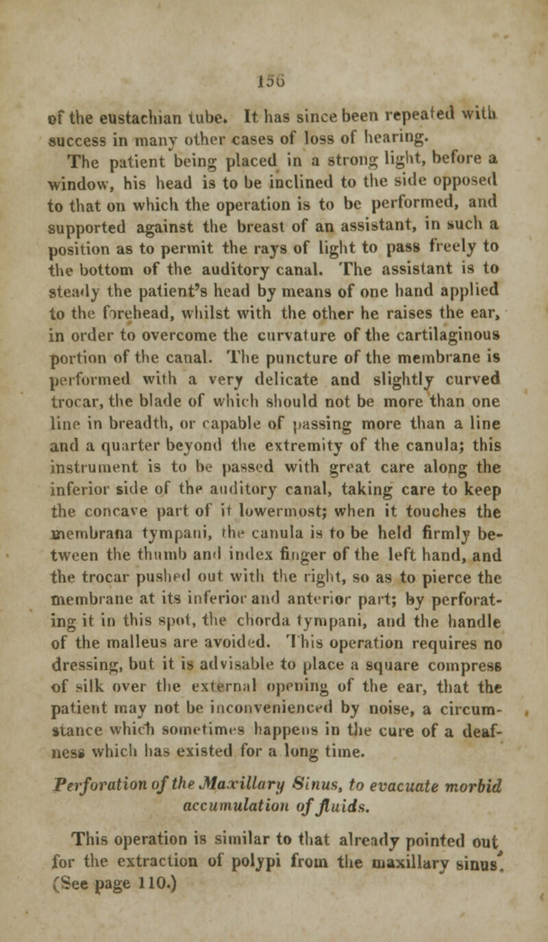 of the eustachian tube. It has since been repeated with, success in many other cases of loss of hearing. The patient being placed in a strong light, before a window, his head is to be inclined to the side opposed to that on which the operation is to be performed, and supported against the breast of an assistant, in such a position as to permit the rays of light to pass freely to the bottom of the auditory canal. The assistant is to steady the patient's head by means of one hand applied to the forehead, whilst with the other he raises the ear, in order to overcome the curvature of the cartilaginous portion of the canal. The puncture of the membrane is performed with a very delicate and slightly curved trocar, the blade of which should not be more than one lino in breadth, or capable of passing more than a line and a quarter beyond the extremity of the canula; this instrument is to be passed with great care along the inferior side of the auditory canal, taking care to keep the concave part of it lowermost; when it touches the inembrana tympaui, the canula is to be held firmly be- tween the thumb and index finger of the left hand, and the trocar pushed out with the right, so as to pierce the membrane at its inferior and anterior part; by perforat- ing it in this spot, the chorda tympani, and the handle of the malleus are avoided. This operation requires no dressing, but it is advisable to place a square compress of silk over the external opening of the ear, that the patient may not be inconvenienced by noise, a circum- stance which sometimes happens in the cure of a deaf- ness which has existed for a long time. Perforation of the Maxillary Sinus, to evacuate morbid accumulation of fluids. This operation is similar to that already pointed out for the extraction of polypi from the maxillary sinus*. (See page 110.)
