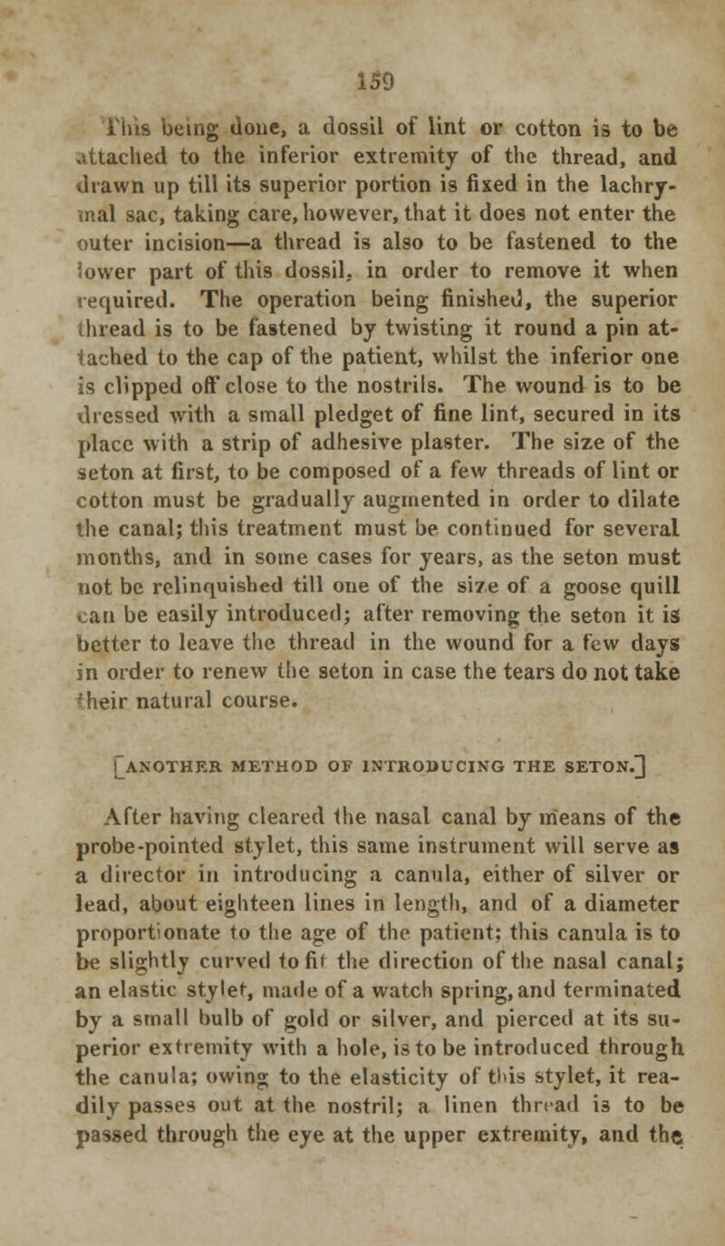 Tins being done, a dossil of lint or cotton is to be attached to the inferior extremity of the thread, and drawn up till its superior portion is fixed in the lachry- mal sac, taking care, however, that it does not enter the outer incision—a thread is also to be fastened to the lower part of this dossil, in order to remove it when required. The operation being finished, the superior thread is to be fastened by twisting it round a pin at- tached to the cap of the patient, whilst the inferior one is clipped off close to the nostrils. The wound is to be dressed with a small pledget of fine lint, secured in its place with a strip of adhesive plaster. The size of the seton at first, to be composed of a few threads of lint or cotton must be gradually augmented in order to dilate the canal; this treatment must be continued for several months, and in some cases for years, as the seton must not be relinquished till one of the sire of a goose quill can be easily introduced; after removing the seton it is better to leave the thread in the wound for a few days in order to renew the seton in case the tears do not take ?heir natural course. [another method of introducing the seton.] After having cleared the nasal canal by means of the probe-pointed stylet, this same instrument will serve as a director in introducing a canula, either of silver or lead, about eighteen lines in length, and of a diameter proportionate to the age of the patient; this canula is to be slightly curved to fit the direction of the nasal canal; an elastic stylet, made of a watch spring, and terminated by a small bulb of gold or silver, and pierced at its su- perior extremity with a hole, is to be introduced through the canula; owing to the elasticity of tl>is stylet, it rea- dily passes out at the nostril; a linen thread is to be passed through the eye at the upper extremity, and the