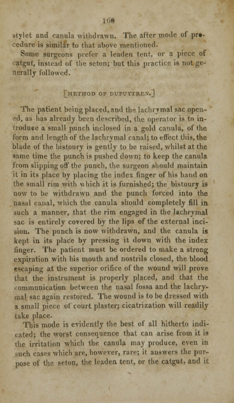 16B stylet and canula withdrawn. The after mode of pro- cedure is similar to that above mentioned. Some surgeons prefer a leaden tent, or a piece of atgut, instead of the seton; but this practice is not ge- nerally followed. [method OF DUPUYTREN7.] The patient being placed, and the lachrymal sac open- ed, as lias already been described, the operator is to in- troduce a small punch inclosed in a gold canula, of the form and length of the lachrymal canal; to effect this, the blade of the bistoury is gently to be raised, whilst at the same time the punch is pushed down; to keep the canula from slipping off the punch, the surgeon should maintain it in its place by placing the index finger of his hand on the small rim with which it is furnished; the bistoury is now to be withdrawn and the punch forced into the nasal canal, which the canula should completely fill in such a manner, that the rim engaged in the lachrymal sac is entirely covered by the lips of the external inci- sion. The punch is now withdrawn, and the canula is kept in its place by pressing it down with the index finger. The patient must be ordered to make a strong expiration with his mouth and nostrils closed, the blood escaping at the superior orifice of the wound will prove that the instrument is properly placed, and that the communication between the nasal fossa and the lachry- mal sac again restored. The wound is to be dressed with a small piece of court plaster; cicatrization will readily take place. This mode is evidently the best of all hitherto indi- cated; the worst consequence that can arise from it is the irritation which the canula may produce, even in such cases which are, however, rare; it answers the pur- pose of the seton, the leaden tent, or the catgut, and it