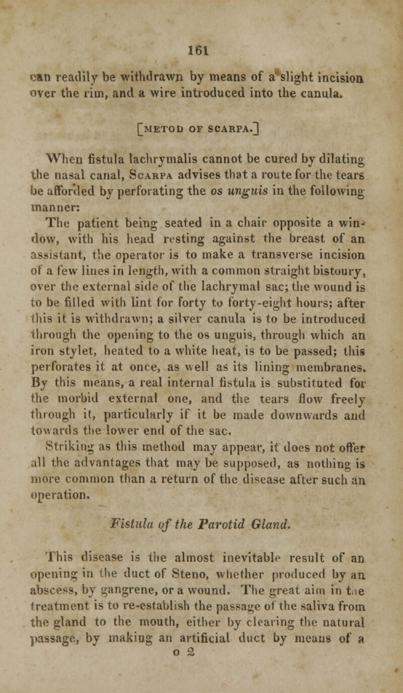 can readily be withdrawn by means of a^slight incision over the rim, and a wire introduced into the canula. [METOD OF SCARPA.] When fistula lachrymalis cannot be cured by dilating the nasal canal, Scarpa advises that a route for the tears be afforded by perforating the os unguis in the following tnanner: The patient being seated in a chair opposite a win- dow, with his head resting against the breast of an assistant, the operator is to make a transverse incision of a few lines in length, with a common straight bistoury, over the external side of the lachrymal sac; the wound is to be filled with lint for forty to forty-eight hours; after this it is withdrawn; a silver canula is to be introduced through the opening to the os unguis, through which an iron stylet, heated to a white heat, is to be passed; this perforates it at once, as well as its lining membranes. By this means, a real internal fistula is substituted for the morbid external one, and the tears flow freely through it, particularly if it be made downwards and towards the lower end of the sac. Striking as this method may appear, it does not offer all the advantages that may be supposed, as nothing is more common than a return of the disease after such an operation. Fistula of the Parotid Gland. This disease is the almost inevitable result of an opening in the duct of Steno, whether produced by an abscess, by gangrene, or a wound. The great aim in tie treatment is to re-establish the passage of the saliva from the gland to the mouth, either by clearing the natural passage, by making an artificial duct by means of a o 2