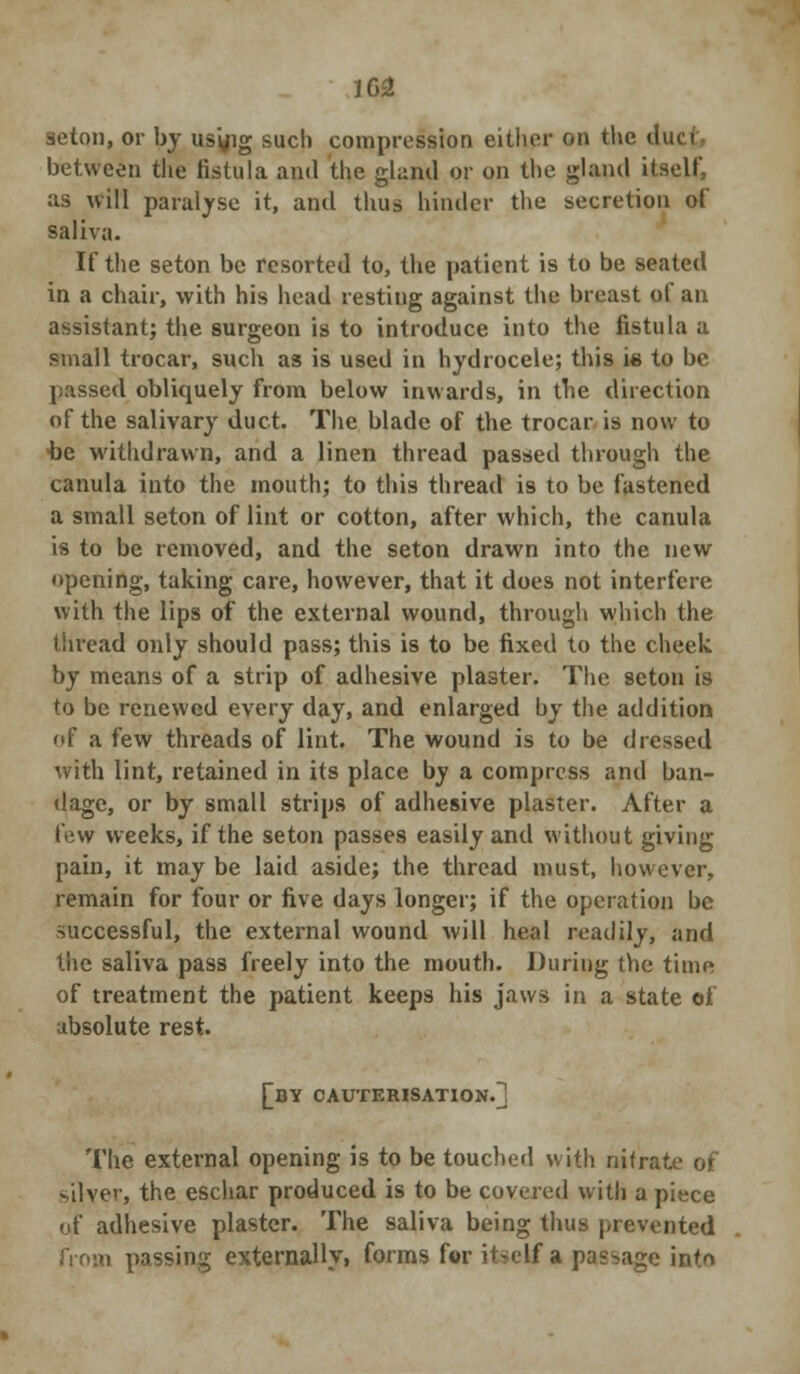 1G2 3eton, or by us'yig such compression either on the due i between the fistula and the gland or on the gland itself, as will paralyse it, and thus hinder the secretion of saliva. If the seton be resorted to, the patient is to be seated in a chair, with his head resting against the breast of an assistant; the surgeon is to introduce into the fistula a small trocar, such as is used in hydrocele; this is to be passed obliquely from below inwards, in the direction of the salivary duct. The blade of the trocar is now to 4)e withdrawn, and a linen thread passed through the canula into the mouth; to this thread is to be fastened a small seton of lint or cotton, after which, the canula is to be removed, and the seton drawn into the new opening, taking care, however, that it does not interfere with the lips of the external wound, through which the thread only should pass; this is to be fixed to the cheek by means of a strip of adhesive plaster. The seton is to be renewed every day, and enlarged by the addition of a few threads of lint. The wound is to be dressed with lint, retained in its place by a compress and ban- dage, or by small strips of adhesive plaster. After a few weeks, if the seton passes easily and without giving pain, it may be laid aside; the thread must, however, remain for four or five days longer; if the operation be successful, the external wound will heal readily, and the saliva pass freely into the mouth. During the time of treatment the patient keeps his jaws in a state of absolute rest. [dy cauterisation.] The external opening is to be touched with nitrate of silver, the eschar produced is to be covered with a piece of adhesive plaster. The saliva being thus prevented from passing externally, forms for itself a passage into