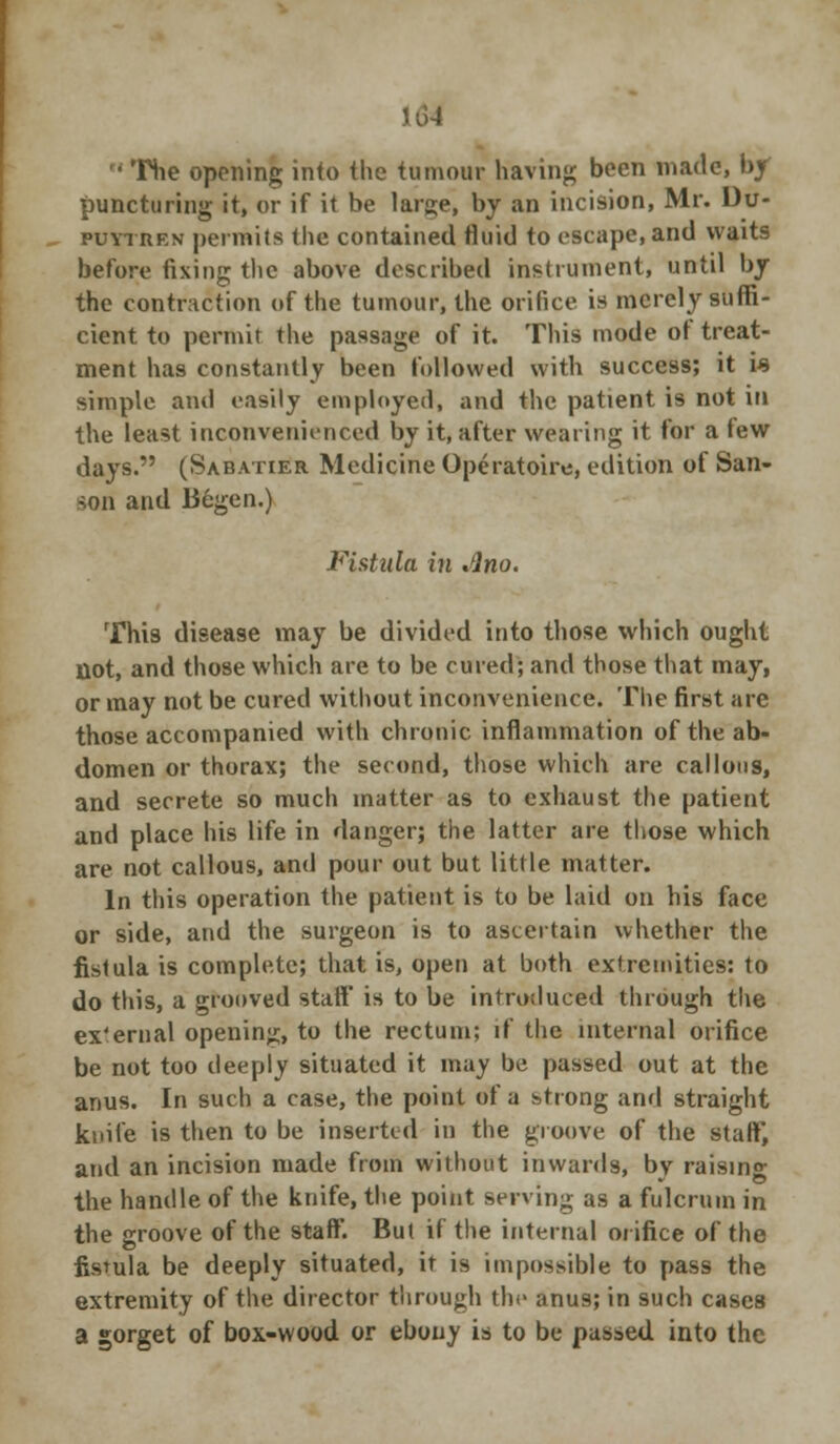  The opening into the tumour having been made, by puncturing it, or if it be large, by an incision, Mr. Du- puytren permits the contained fluid to escape, and waits before fixing the above described instrument, until by the contraction of the tumour, the orifice is merely suffi- cient to permit the passage of it. This mode of treat- ment has constantly been followed with success; it is simple and easily employed, and the patient is not in the least inconvenienced by it, after wearing it for a tew days. (Sabatier Medicine Operatoire, edition of San- son and liegen.) Fistula in Ano. This disease may be divided into those which ought not, and those which are to be cured; and those that may, or may not be cured without inconvenience. The first are those accompanied with chronic inflammation of the ab- domen or thorax; the second, those which are callous, and secrete so much matter as to exhaust the patient and place his life in danger; the latter are those which are not callous, and pour out but little matter. In this operation the patient is to be laid on his face or side, and the surgeon is to ascertain whether the fistula is complete; that is, open at both extremities: to do this, a grooved staff is to be introduced through the ex'ernal opening, to the rectum; if the internal orifice be not too deeply situated it may be passed out at the anus. In such a case, the point of a strong and straight knife is then to be inserted in the groove of the staff', and an incision made from without inwards, by raising the handle of the knife, the point serving as a fulcrum in the groove of the staff. But if the internal orifice of the fistula be deeply situated, it is impossible to pass the extremity of the director through the anus; in such cases a gorget of box-wood or ebony is to be passed into the