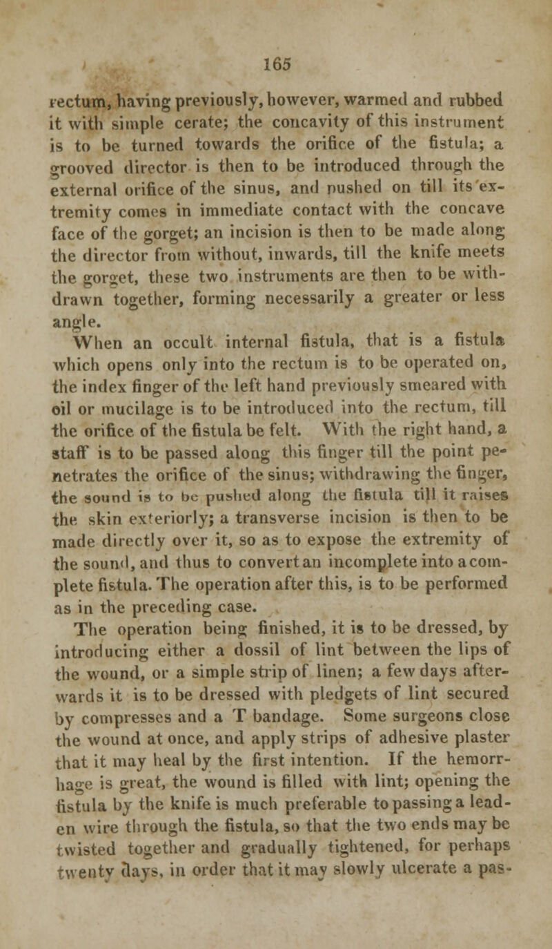 tectum, having previously, however, warmed and rubbed it with simple cerate; the concavity of this instrument is to be turned towards the orifice of the fistula; a grooved director is then to be introduced through the external orifice of the sinus, and pushed on till its ex- tremity comes in immediate contact with the concave face of the gorget; an incision is then to be made along the director from without, inwards, till the knife meets the gorget, these two instruments are then to be with- drawn together, forming necessarily a greater or less angle. When an occult internal fistula, that is a fistula which opens only into the rectum is to be operated on, the index finger of the left hand previously smeared with oil or mucilage is to be introduced into the rectum, till the orifice of the fistula be felt. With the right hand, a staff is to be passed along this finger till the point pe- netrates the orifice of the sinus; withdrawing the finder, the sound ia to be pushed along the fi6tula till it raises the skin exteriorly; a transverse incision is then to be made directly over it, so as to expose the extremity of the sound, and thus to convertan incomplete into a com- plete fistula. The operation after this, is to be performed as in the preceding case. The operation being finished, it is to be dressed, by introducing either a dossil of lint between the lips of the wound, or a simple strip of linen; a few days after- wards it is to be dressed with pledgets of lint secured by compresses and a T bandage. Some surgeons close the wound at once, and apply strips of adhesive plaster that it may heal by the first intention. If the hemorr- hage is great, the wound is filled with lint; opening the fistula by the knife is much preferable to passing a lead- en wire through the fistula, so that the two ends may be twisted together and gradually tightened, for perhaps twenty days, in order that it may slowly ulcerate a pas-
