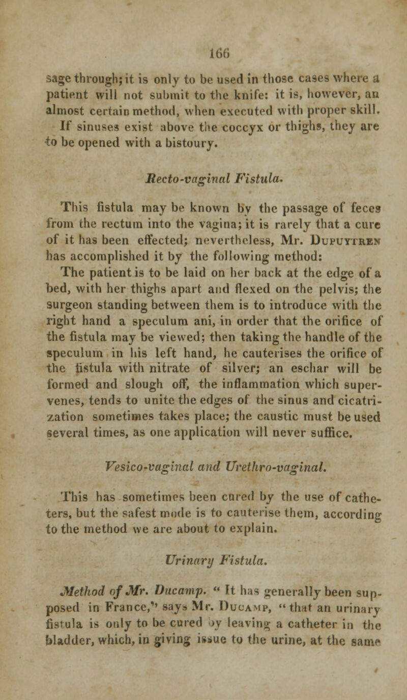 sage through; it is only to be used in those ca9es where a patient will not submit to the knife: it is, however, an almost certain method, when executed with proper skill. If sinuses exist above the coccyx or thighs, they are •to be opened with a bistoury. Recto-vaginal Fistula. This fistula may be known by the passage of feces from the rectum into the vagina; it is rarely that a cure of it has been effected; nevertheless, Mr. Dupuytren has accomplished it by the following method: The patient is to be laid on her back at the edge of a bed, with her thighs apart and flexed on the pelvis; the surgeon standing between them is to introduce with the right hand a speculum ani, in order that the orifice of the fistula may be viewed; then taking the handle of the speculum in his left hand, he cauterises the orifice of the fistula with nitrate of silver; an eschar will be formed and slough oft', the inflammation which super- venes, tends to unite the edges of the sinus and cicatri- zation sometimes takes place; the caustic must be used several times, as one application will never suffice. Vesico-vaginal and Urethra-vaginal. This has sometimes been cured by the use of cathe- ters, but the safest mode is to cauterise them, according to the method we are about to explain. Urinary Fistula. Method of Mr. Ducamp.  It has generally been sup- posed in France,,, says Mr. Ducamp,  that an urinary fistula is only to be cured by leaving a catheter in tin- bladder, which, in giving issue to the urine, at the same