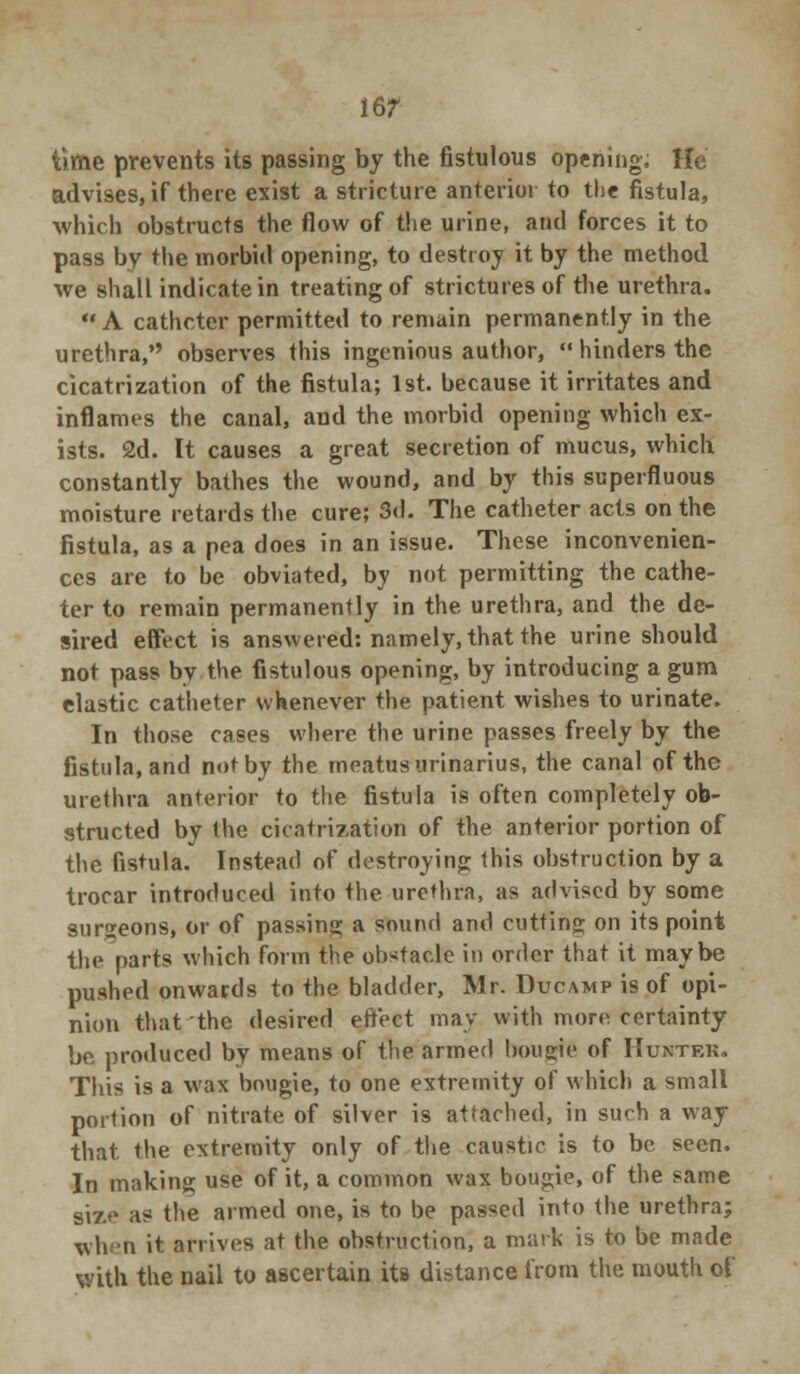 16? time prevents its passing by the fistulous opening. He advises, if there exist a stricture anterior to the fistula, which obstructs the flow of the urine, and forces it to pass by the morbid opening, to destroy it by the method we shall indicate in treating of strictures of the urethra.  A catheter permitted to remain permanently in the urethra, observes this ingenious author,  hinders the cicatrization of the fistula; 1st. because it irritates and inflames the canal, and the morbid opening which ex- ists. 2d. It causes a great secretion of mucus, which constantly bathes the wound, and by this superfluous moisture retards the cure; 3d. The catheter acts on the fistula, as a pea does in an issue. These inconvenien- ces are to be obviated, by not permitting the cathe- ter to remain permanently in the urethra, and the de- sired effect is answered: namely, that the urine should not pass by the fistulous opening, by introducing a gum elastic catheter whenever the patient wishes to urinate. In those cases where the urine passes freely by the fistula, and not by the meatus urinarius, the canal of the urethra anterior to the fistula is often completely ob- structed by the cicatrization of the anterior portion of the fistula. Instead of destroying this obstruction by a trocar introduced into the urethra, as advised by some surgeons, or of passing a sound and cutting on its point the parts which form the obstacle in order that it maybe pushed onwards to the bladder, Mr. Ducamp is of opi- nion that the desired effect may with more certainty be produced by means of the armed bougie of Hunter. This is a wax bougie, to one extremity of which a small portion of nitrate of silver is attached, in such a way that the extremity only of the caustic is to be seen. In making use of it, a common wax bougie, of the same size as the armed one, is to be passed into the urethra; when it arrives at the obstruction, a mark is to be made with the nail to ascertain its distance from the mouth of