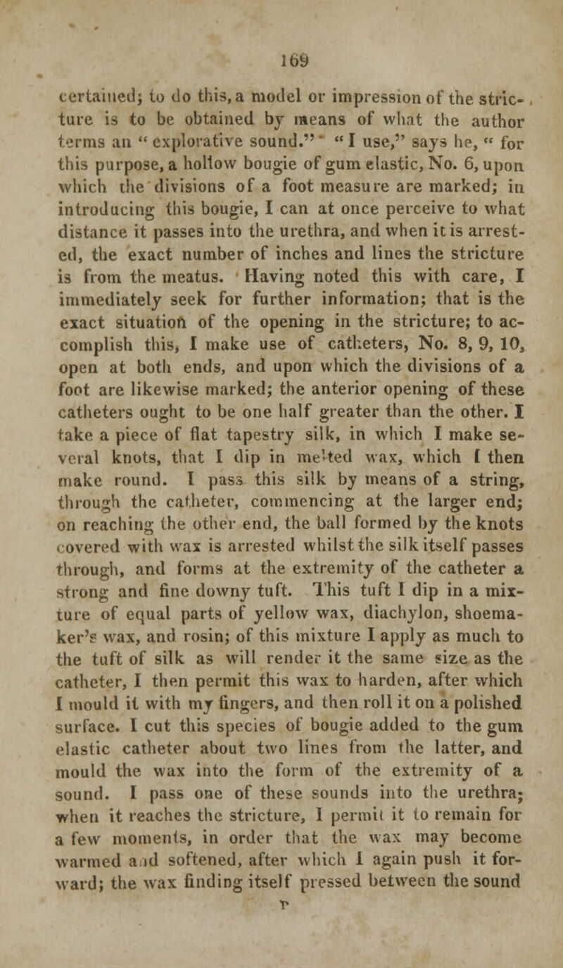 tertaiued; to do this, a model or impression of the stric- ture is to be obtained by means of what the author terms an  explorative sound. '  I use, says he,  for this purpose, a hollow bougie of gum elastic, No. 6, upon which the divisions of a foot measure are marked; in introducing this bougie, I can at once perceive to what distance it passes into the urethra, and when it is arrest- ed, the exact number of inches and lines the stricture is from the meatus. Having noted this with care, I immediately seek for further information; that is the exact situation of the opening in the stricture; to ac- complish this, I make use of catheters, No. 8, 9, 10, open at both ends, and upon which the divisions of a foot are likewise marked; the anterior opening of these catheters ought to be one half greater than the other. I take a piece of flat tapestry silk, in which I make se- veral knots, that I dip in me'ted wax, which t then make round. I pass this silk by means of a string, through the catheter, commencing at the larger end; on reaching the other end, the ball formed by the knots < overed with wax is arrested whilst the silk itself passes through, and forms at the extremity of the catheter a strong and fine downy tuft. This tuft I dip in a mix- ture of equal parts of yellow wax, diachylon, shoema- ker's wax, and rosin; of this mixture I apply as much to the tuft of silk as will render it the same size as the catheter, I then permit this wax to harden, after which I mould it with my fingers, and then roll it on a polished surface. I cut this species of bougie added to the gum elastic catheter about two lines from the latter, and mould the wax into the form of the extremity of a sound. I pass one of these sounds into the urethra; when it reaches the stricture, I permit it to remain for a few moments, in order that the wax may become warmed aid softened, after which 1 again push it for- ward; the wax finding itself pressed between the sound *