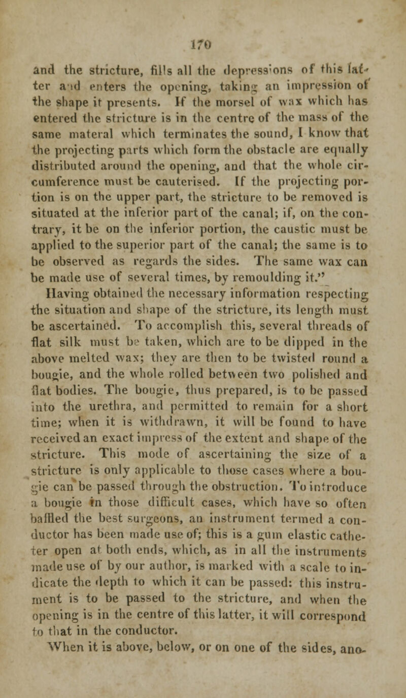 and the stricture, fills all the depressions of this (af- ter aid enters the opening, taking an impression ot' the shape it presents. If the morsel of wax which has entered the stricture is in the centre of the mass of the same materal which terminates the sound, I know that the projecting parts which form the obstacle are equally distributed around the opening, and that the whole cir- cumference must, be cauterised. If the projecting por- tion is on the upper part, the stricture to be removed is situated at the inferior part of the canal; if, on the con- trary, it be on the inferior portion, the caustic must be applied to the superior part of the canal; the same is to be observed as regards the sides. The same wax can be made use of several times, by remoulding it. Having obtained the necessary information respecting the situation and shape of the stricture, its length must be ascertained. To accomplish this, several threads of flat silk must be taken, which are to be dipped in the above melted wax; they are then to be twisted round a bougie, and the whole rolled between two polished and flat bodies. The bougie, thus prepared, is to be passed into the urethra, and permitted to remain for a short time; when it is withdrawn, it will be found to have received an exact impress of the extent and shape of the stricture. This mode of ascertaining the size of a stricture is only applicable to those cases where a bou- gie can be passed through the obstruction. To introduce a bougie in those difficult cases, which have so often baffled the best surgeons, an instrument termed a con- ductor has been made use of; this is a gum elastic cathe- ter open at both ends, which, as in all the instruments made use of by our author, is marked with a scale to in- dicate the depth to which it can be passed: this instru- ment is to be passed to the stricture, and when the opening is in the centre of this latter, it will correspond to that in the conductor. When it is above, below, or on one of the sides, ano-