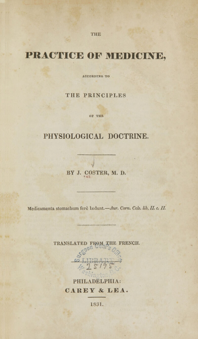 THE PRACTICE OF MEDICINE, ACCORDING TO THE PRINCIPLES PHYSIOLOGICAL DOCTRINE. BY J. COSTER, M. D. Medicamenta stomachum fere tedunt.— Aur. Corn. Cels. lib, II. c. II. TRANSLATED FRQJVI^HE FRENCH. PHILADELPHIA: CAREY & LEA. 1S31.
