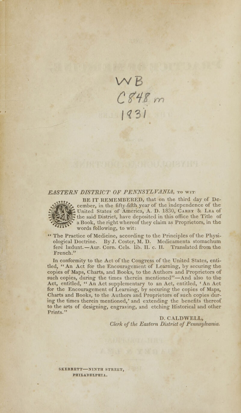 WB CtHt |«3/' m EASTERN DISTRICT OF PENNSYLVANIA to wit m BE IT REMEMBERED, that on the third day of De- ^jjkS$£&U cember, in the fifty-fifth year of the independence of the *1WI* United States of America, A. D. 1830, Carey & Lea of ^l^l^Jpfr ^ sa'^ District, have deposited in this office the Title of •^SSB^V' a Book, the right whereof they claim as Proprietors, in the ** words following, to wit: The Practice of Medicine, according to the Principles of the Physi- ological Doctrine. By J. Coster, M. D. Medicamenta stomachum fere lxdunt.—Aur. Corn. Cels. lib. II. c. II. Translated from the French. In conformity to the Act of the Congress of the United States, enti- tled, An Act for the Encouragement of Learning, by securing the copies of Maps, Charts, and Books, to the Authors and Proprietors of such copies, during the times therein mentioned—And also to the Act, entitled, An Act supplementary to an Act, entitled, ' An Act for the Encouragement of Learning, by securing the copies of Maps, Charts and Books, to the Authors and Proprietors of such copies dur- ing the times therein mentioned,' and extending the benefits thereof to the arts of designing, engraving, and etching Historical and other Prints. D. CALDWELL, Clerk of the Eastern District of Pennsylvania. SKERRETT NINTH STREET, PHILADELPHIA.