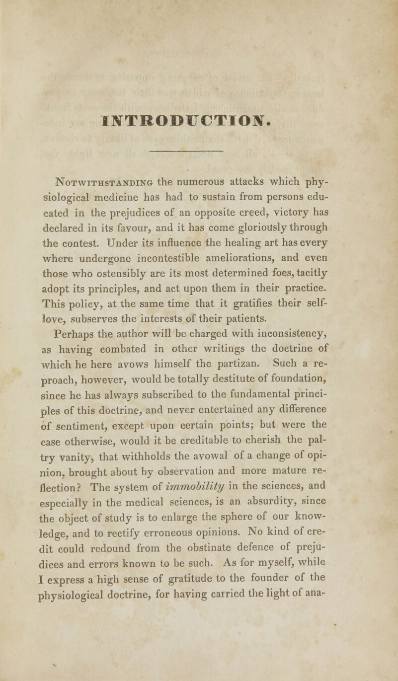 INTRODUCTION. Notwithstanding the numerous attacks which phy- siological medicine has had to sustain from persons edu- cated in the prejudices of an opposite creed, victory has declared in its favour, and it has come gloriously through the contest. Under its influence the healing art has every where undergone incontestible ameliorations, and even those who ostensibly are its most determined foes, tacitly adopt its principles, and act upon them in their practice. This policy, at the same time that it gratifies their self- love, subserves the interests of their patients. Perhaps the author will be charged with inconsistency, as having combated in other writings the doctrine of which he here avows himself the partizan. Such a re- proach, however, would be totally destitute of foundation, since he has always subscribed to the fundamental princi- ples of this doctrine, and never entertained any difference of sentiment, except upon certain points; but were the case otherwise, would it be creditable to cherish the pal- try vanity, that withholds the avowal of a change of opi- nion, brought about by observation and more mature re- flection? The system of immobility in the sciences, and especially in the medical sciences, is an absurdity, since the object of study is to enlarge the sphere of our know- ledge, and to rectify erroneous opinions. No kind of cre- dit could redound from the obstinate defence of preju- dices and errors known to be such. As for myself, while I express a high sense of gratitude to the founder of the physiological doctrine, for having carried the light of ana-