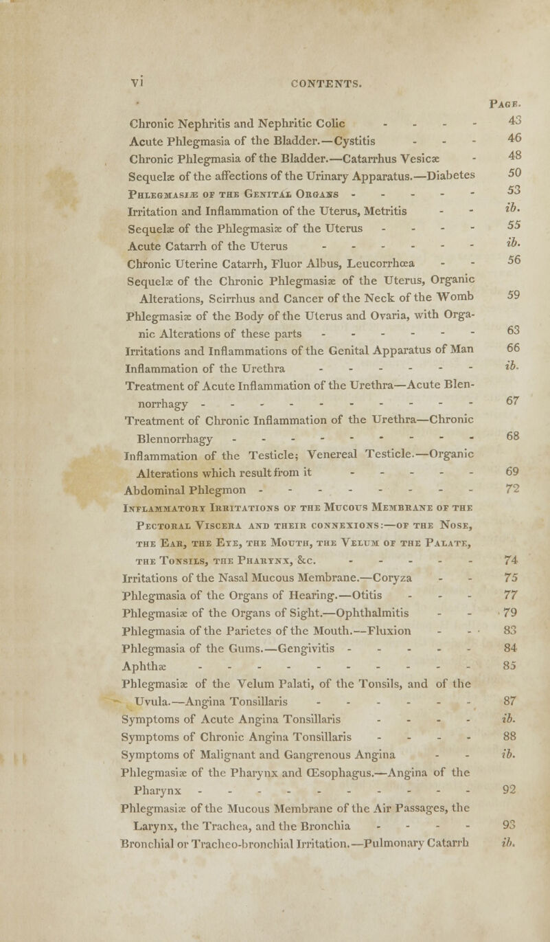 Pack. Chronic Nephritis and Nephritic Colic ... - 4j Acute Phlegmasia of the Bladder.—Cystitis - 46 Chronic Phlegmasia of the Bladder.—Catarrhus Vesica - 48 Sequels of the affections of the Urinary Apparatus.—Diabetes 50 Phlegmasia of the Genital Organs ----- 53 Irritation and Inflammation of the Uterus, Metritis - - l' Sequelae of the Phlegmasia: of the Uterus - 55 Acute Catarrh of the Uterus l' Chronic Uterine Catarrh, Fluor Albus, Leucorrhoea . - 56 Sequelae of the Chronic Phlegmasia of the Uterus, Organic Alterations, Scirrhus and Cancer of the Neck of the Womb 59 Phlegmasia of the Body of the Uterus and Ovaria, with Orga- nic Alterations of these parts 63 Irritations and Inflammations of the Genital Apparatus of Man 66 Inflammation of the Urethra l°- Treatment of Acute Inflammation of the Urethra—Acute Blen- norrhagy .._-- 67 Treatment of Chronic Inflammation of the Urethra—Chronic Blennorrhagy 68 Inflammation of the Testicle; Venereal Testicle.—Organic Alterations which result from it 69 Abdominal Phlegmon - Inflammatory Irritations of the Mucous Membrane of the Pectoral Viscera and their connexions:—of the Nose, the Ear, the Eye, the Mouth, the Velum of the Palate, the Tonsils, the Pharynx, &.c. ----- 74 Irritations of the Nasal Mucous Membrane.—Coryza - - 75 Phlegmasia of the Organs of Hearing.—Otitis ... 77 Phlegmasia: of the Organs of Sight.—Ophthalmitis - - -79 Phlegmasia of the Parietes of the Mouth.—Fluxion - - • 83 Phlegmasia of the Gums.—Gengivitis 84 Aphthae 85 Phlegmasia: of the Velum Palati, of the Tonsils, and of the Uvula.—Angina Tonsillaris 87 Symptoms of Acute Angina Tonsillaris ... - ib. Symptoms of Chronic Angina Tonsillaris ... - 88 Symptoms of Malignant and Gangrenous Angina - - ib. Phlegmasia: of the Pharynx and OEsophagus.—Angina of the Pharynx 92 Phlegmasia: of the Mucous Membrane of the Air Passages, the Larynx, the Trachea, and the Bronchia ... - 93 Bronchial or Tracheobronchial Irritation.—Pulmonary Catarrh ib.