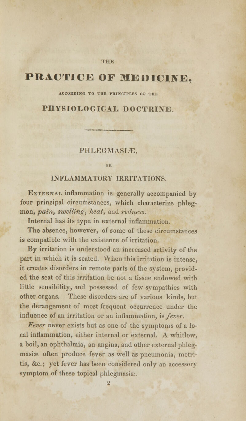 THE PRACTICE OF MEDICINE, ACCORDING TO THE PRINCIPLES OF THE PHYSIOLOGICAL DOCTRINE. PHLEGMASIA, INFLAMMATORY IRRITATIONS. External, inflammation is generally accompanied by four principal circumstances, which characterize phleg- mon, pain, swelling, heat, and redness. Internal has its type in external inflammation. The absence, however, of some of these circumstances is compatible with the existence of irritation. By irritation is understood an increased activity of the part in which it is seated. When this irritation is intense, it creates disorders in remote parts of the system, provid- ed the seat of this irritation be not a tissue endowed with little sensibility, and possessed of few sympathies with other organs. These disorders are of various kinds, but the derangement of most frequent occurrence under the influence of an irritation or an inflammation, is fever. Fever never exists but as one of the symptoms of a lo- cal inflammation, either internal or external. A whitlow, a boil, an ophthalmia, an angina, and other external phleg- masiae often produce fever as well as pneumonia, metri- tis, &c; yet fever has been considered only an accessory symptom of these topical phlegmasia. 2