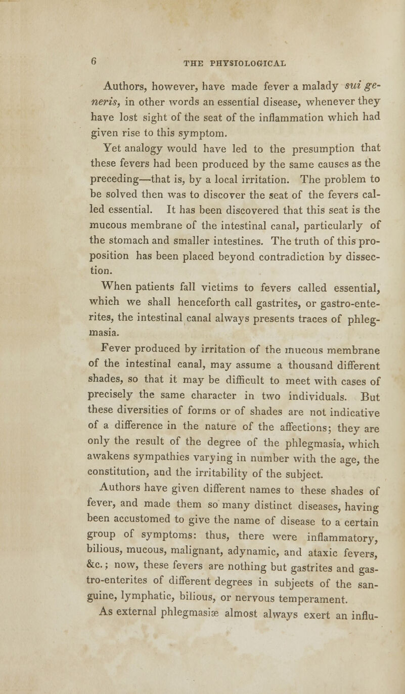 Authors, however, have made fever a malady sui ge- neris, in other words an essential disease, whenever they have lost sight of the seat of the inflammation which had given rise to this symptom. Yet analogy would have led to the presumption that these fevers had been produced by the same causes as the preceding—that is, by a local irritation. The problem to be solved then was to discover the seat of the fevers cal- led essential. It has been discovered that this seat is the mucous membrane of the intestinal canal, particularly of the stomach and smaller intestines. The truth of this pro- position has been placed beyond contradiction by dissec- tion. When patients fall victims to fevers called essential, which we shall henceforth call gastrites, or gastro-ente- rites, the intestinal canal always presents traces of phleg- masia. Fever produced by irritation of the mucous membrane of the intestinal canal, may assume a thousand different shades, so that it may be difficult to meet with cases of precisely the same character in two individuals. But these diversities of forms or of shades are not indicative of a difference in the nature of the affections; they are only the result of the degree of the phlegmasia, which awakens sympathies varying in number with the age, the constitution, and the irritability of the subject. Authors have given different names to these shades of fever, and made them so many distinct diseases, having been accustomed to give the name of disease to a certain group of symptoms: thus, there were inflammatory, bilious, mucous, malignant, adynamic, and ataxic fevers, &c.; now, these fevers are nothing but gastrites and gas- tro-enterites of different degrees in subjects of the san- guine, lymphatic, bilious, or nervous temperament. As external phlegmasia? almost always exert an influ-