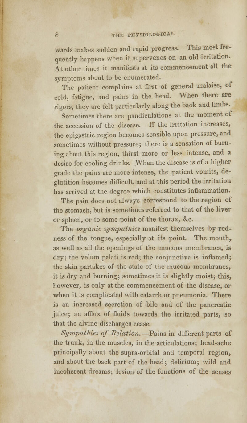 wards makes sudden and rapid progress. This most fre- quently happens when it supervenes on an old irritation. At other times it manifests at its commencement all the symptoms about to be enumerated. The patient complains at first of general malaise, of cold, fatigue, and pains in the head. When there are rigors, they are felt particularly along the back and limbs. Sometimes there are pandiculations at the moment of the accession of the disease. If the irritation increases, the epigastric region becomes sensible upon pressure, and sometimes without pressure; there is a sensation of burn- ing about this region, thirst more or less intense, and a desire for cooling drinks. When the disease is of a higher grade the pains are more intense, the patient vomits, de- glutition becomes difficult, and at this period the irritation has arrived at the degree which constitutes inflammation. The pain does not always correspond to the region of the stomach, but is sometimes referred to that of the liver or spleen, or to some point of the thorax, &c. The organic sympathies manifest themselves by red- ness of the tongue, especially at its point. The mouth, as well as all the openings of the mucous membranes, is dry; the velum palati is red; the conjunctiva is inflamed; the skin partakes of the state of the mucous membranes, it is dry and burning; sometimes it is slightly moist; this, however, is only at the commencement of the disease, or when it is complicated with catarrh or pneumonia. There is an increased secretion of bile and of the pancreatic juice; an afflux of fluids towards the irritated parts, so that the alvine discharges cease. Sympathies of Relation.—Pains in different parts of the trunk, in the muscles, in the articulations; head-ache principally about the supra-orbital and temporal region, and about the back part of the head; delirium; wild and incoherent dreams; lesion of the functions of the senses