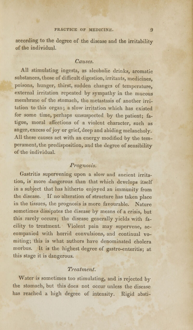 according to the degree of the disease and the irritability of the individual. Causes. All stimulating ingesta, as alcoholic drinks, aromatic substances, those of difficult digestion, irritants, medicines, poisons, hunger, thirst, sudden changes of temperature, external irritation repeated by sympathy in the mucous membrane of the stomach, the metastasis of another irri- tation to this organ; a slow irritation which has existed for some time, perhaps unsuspected by the patient; fa- tigue, moral affections of a violent character, such as anger, excess of joy or grief, deep and abiding melancholy. All these causes act with an energy modified by the tem- perament, the predisposition, and the degree of sensibility of the individual. Prognosis. Gastritis supervening upon a slow and ancient irrita- tion, is more dangerous than that which develops itself in a subject that has hitherto enjoyed an immunity from the disease. If no alteration of structure has taken place in the tissues, the prognosis is more favourable. Nature sometimes dissipates the disease by means of a crisis, but this rarely occurs; the disease generally yields with fa- cility to treatment. Violent pain may supervene, ac- companied with horrid convulsions, and continual vo- miting; this is what authors have denominated cholera morbus. It is the highest degree of gastro-enteritis; at this stage it is dangerous. Treatment. Water is sometimes too stimulating, and is rejected by the stomach, but this does not occur unless the disease has reached a high degree of intensity. Rigid absti-
