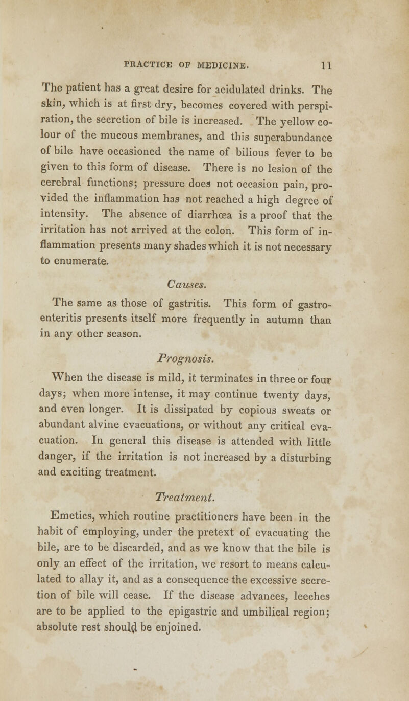 The patient has a great desire for acidulated drinks. The skin, which is at first dry, becomes covered with perspi- ration, the secretion of bile is increased. The yellow co- lour of the mucous membranes, and this superabundance of bile have occasioned the name of bilious fever to be given to this form of disease. There is no lesion of the cerebral functions; pressure does not occasion pain, pro- vided the inflammation has not reached a high degree of intensity. The absence of diarrhoea is a proof that the irritation has not arrived at the colon. This form of in- flammation presents many shades which it is not necessary to enumerate. Causes. The same as those of gastritis. This form of gastro- enteritis presents itself more frequently in autumn than in any other season. Prognosis. When the disease is mild, it terminates in three or four days; when more intense, it may continue twenty days, and even longer. It is dissipated by copious sweats or abundant alvine evacuations, or without any critical eva- cuation. In general this disease is attended with little danger, if the irritation is not increased by a disturbing and exciting treatment. Treatment. Emetics, which routine practitioners have been in the habit of employing, under the pretext of evacuating the bile, are to be discarded, and as we know that the bile is only an effect of the irritation, we resort to means calcu- lated to allay it, and as a consequence the excessive secre- tion of bile will cease. If the disease advances, leeches are to be applied to the epigastric and umbilical region; absolute rest should, be enjoined.