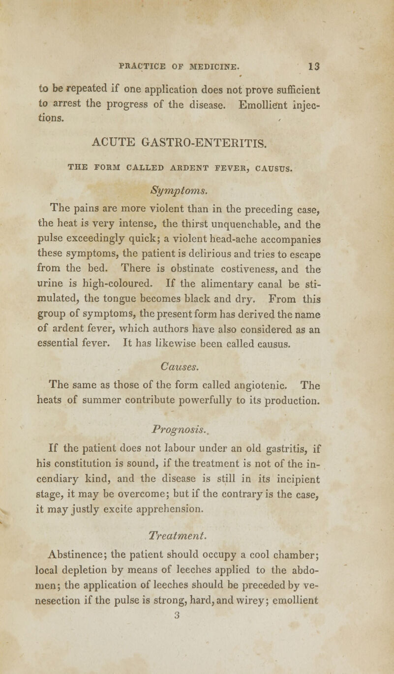to be repeated if one application does not prove sufficient to arrest the progress of the disease. Emollient injec- tions. ACUTE GASTRO-ENTERITIS. THE FORM CALLED ARDENT PEVER, CAUSTJS. Symptoms. The pains are more violent than in the preceding case, the heat is very intense, the thirst unquenchable, and the pulse exceedingly quick; a violent head-ache accompanies these symptoms, the patient is delirious and tries to escape from the bed. There is obstinate costiveness, and the urine is high-coloured. If the alimentary canal be sti- mulated, the tongue becomes black and dry. From this group of symptoms, the present form has derived the name of ardent fever, which authors have also considered as an essential fever. It has likewise been called causus. Causes. The same as those of the form called angiotenic. The heats of summer contribute powerfully to its production. Prognosis.. If the patient does not labour under an old gastritis, if his constitution is sound, if the treatment is not of the in- cendiary kind, and the disease is still in its incipient stage, it may be overcome; but if the contrary is the case, it may justly excite apprehension. Treatment. Abstinence; the patient should occupy a cool chamber; local depletion by means of leeches applied to the abdo- men; the application of leeches should be preceded by ve- nesection if the pulse is strong, hard, and wirey; emollient 3