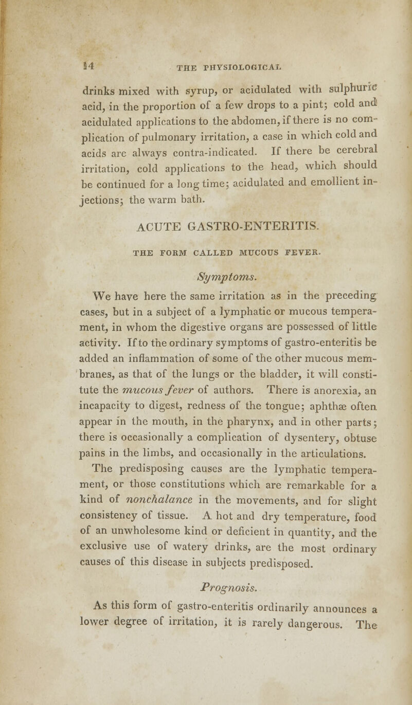 drinks mixed with syrup, or acidulated with sulphuric acid, in the proportion of a few drops to a pint; cold and! acidulated applications to the abdomen, if there is no com- plication of pulmonary irritation, a case in which cold and acids are always contra-indicated. If there be cerebral irritation, cold applications to the head, which should be continued for a long time; acidulated and emollient in- jections; the warm bath. ACUTE GASTRO-ENTERITIS. THE FORM CALLED MUCOUS FEVER. Symptoms. We have here the same irritation as in the preceding cases, but in a subject of a lymphatic or mucous tempera- ment, in whom the digestive organs are possessed of little activity. If to the ordinary symptoms of gastro-enteritis be added an inflammation of some of the other mucous mem- branes, as that of the lungs or the bladder, it will consti- tute the mucous fever of authors. There is anorexia, an incapacity to digest, redness of the tongue; aphthae often appear in the mouth, in the pharynx, and in other parts; there is occasionally a complication of dysentery, obtuse pains in the limbs, and occasionally in the articulations. The predisposing causes are the lymphatic tempera- ment, or those constitutions which are remarkable for a kind of nonchalance in the movements, and for slight consistency of tissue. A hot and dry temperature, food of an unwholesome kind or deficient in quantity, and the exclusive use of watery drinks, are the most ordinary causes of this disease in subjects predisposed. Prognosis. As this form of gastro-enteritis ordinarily announces a lower degree of irritation, it is rarely dangerous. The
