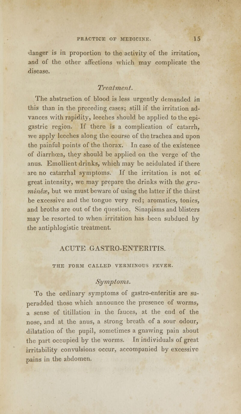 danger is in proportion to the activity of the irritation, and of the other affections which may complicate the disease. Treatment. The abstraction of blood is less urgently demanded in this than in the preceding cases; still if the irritation ad- vances with rapidity, leeches should be applied to the epi- gastric region. If there is a complication of catarrh, we apply leeches along the course of the trachea and upon the painful points of the thorax. In case of the existence of diarrhoea, they should be applied on the verge of the anus. Emollient drinks, which may be acidulated if there are no catarrhal symptoms. If the irritation is not of great intensity, we may prepare the drinks with the gra- min&se, but we must beware of using the latter if the thirst be excessive and the tongue very red; aromatics, tonics, and broths are out of the question. Sinapisms and blisters may be resorted to when irritation has been subdued by the antiphlogistic treatment. ACUTE GASTRO-ENTERITIS. THE FORM CALLED VERMINOUS FEVER. Symptoms. To the ordinary symptoms of gastro-enteritis are su- peradded those which announce the presence of worms, a sense of titillation in the fauces, at the end of the nose, and at the anus, a strong breath of a sour odour, dilatation of the pupil, sometimes a gnawing pain about the part occupied by the worms. In individuals of great irritability convulsions occur, accompanied by excessive pains in the abdomen.