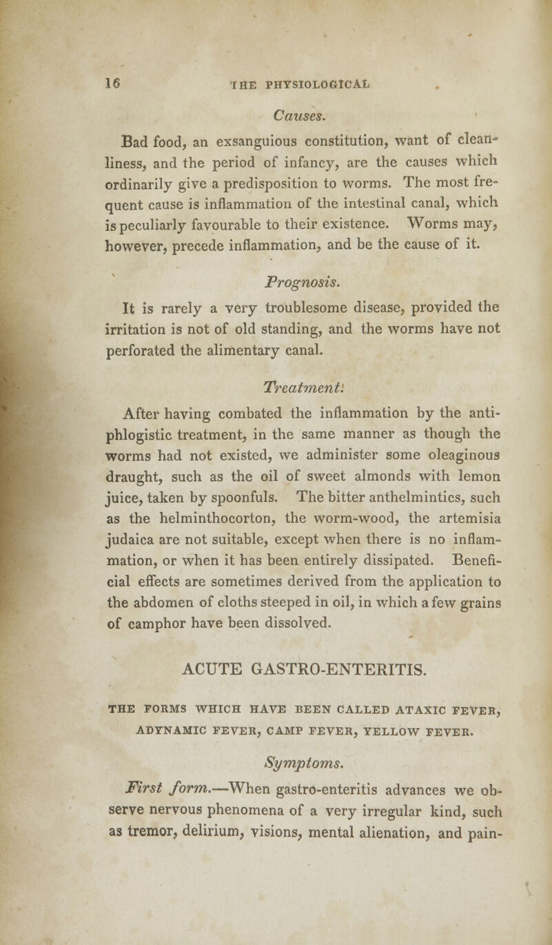 Causes. Bad food, an exsanguious constitution, want of clean- liness, and the period of infancy, are the causes which ordinarily give a predisposition to worms. The most fre- quent cause is inflammation of the intestinal canal, which is peculiarly favourable to their existence. Worms may, however, precede inflammation, and be the cause of it. Prognosis. It is rarely a very troublesome disease, provided the irritation is not of old standing, and the worms have not perforated the alimentary canal. Treatment'. After having combated the inflammation by the anti- phlogistic treatment, in the same manner as though the worms had not existed, we administer some oleaginous draught, such as the oil of sweet almonds with lemon juice, taken by spoonfuls. The bitter anthelmintics, such as the helminthocorton, the worm-wood, the artemisia judaica are not suitable, except when there is no inflam- mation, or when it has been entirely dissipated. Benefi- cial effects are sometimes derived from the application to the abdomen of cloths steeped in oil, in which a few grains of camphor have been dissolved. ACUTE GASTRO-ENTERITIS. THE FORMS WHICH HAVE BEEN CALLED ATAXIC FEVER, ADYNAMIC FEVER, CAMP FEVER, YELLOW FEVER. Symptoms. First form.—When gastro-enteritis advances we ob- serve nervous phenomena of a very irregular kind, such as tremor, delirium, visions, mental alienation, and pain-