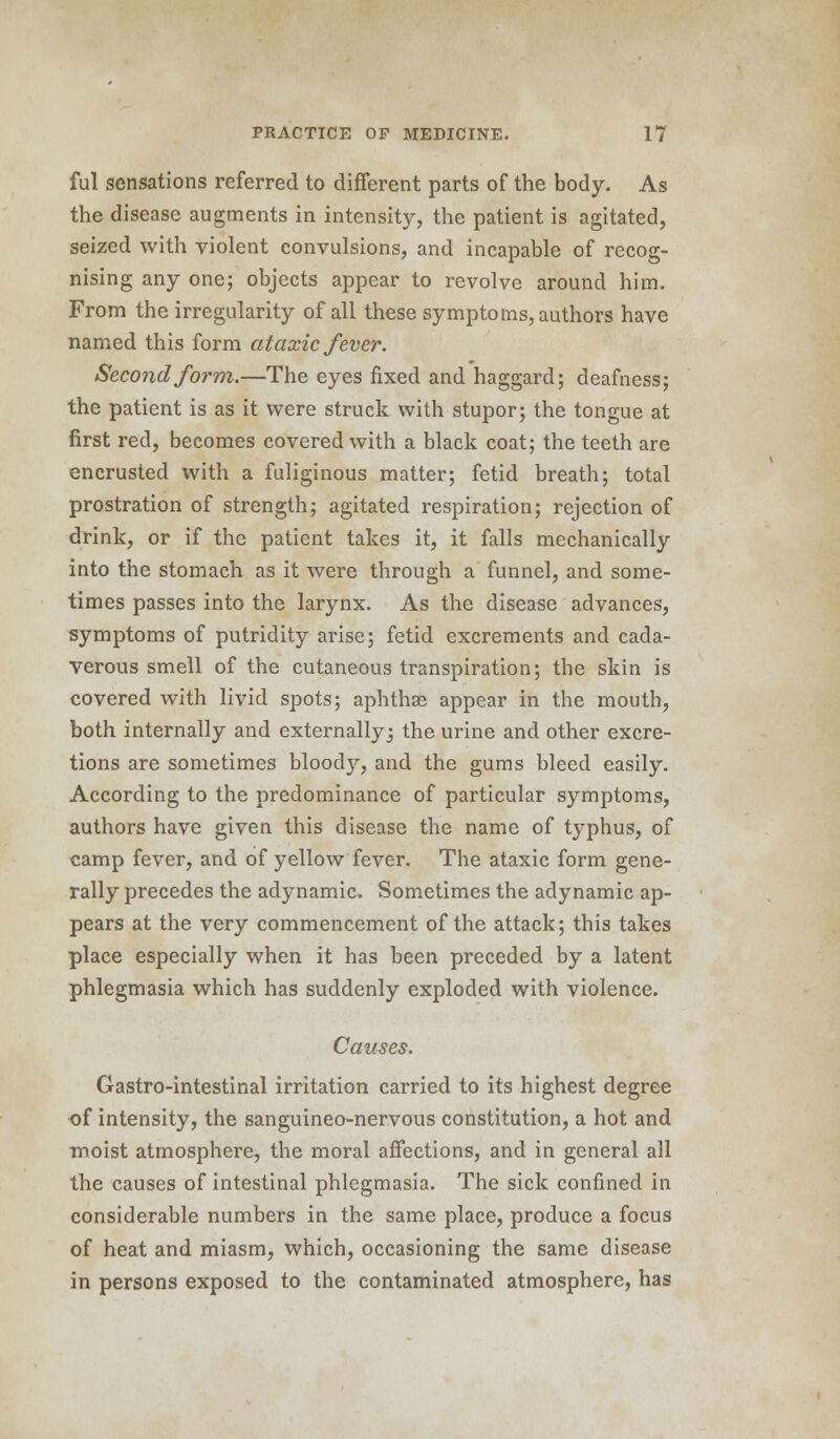 ful sensations referred to different parts of the body. As the disease augments in intensity, the patient is agitated, seized with violent convulsions, and incapable of recog- nising any one; objects appear to revolve around him. From the irregularity of all these symptoms, authors have named this form ataxic fever. Second form.—The eyes fixed and haggard; deafness; the patient is as it were struck with stupor; the tongue at first red, becomes covered with a black coat; the teeth are encrusted with a fuliginous matter; fetid breath; total prostration of strength; agitated respiration; rejection of drink, or if the patient takes it, it falls mechanically into the stomach as it were through a funnel, and some- times passes into the larynx. As the disease advances, symptoms of putridity arise; fetid excrements and cada- verous smell of the cutaneous transpiration; the skin is covered with livid spots; aphthse appear in the mouth, both internally and externally 3 the urine and other excre- tions are sometimes bloody, and the gums bleed easily. According to the predominance of particular symptoms, authors have given this disease the name of typhus, of camp fever, and of yellow fever. The ataxic form gene- rally precedes the adynamic. Sometimes the adynamic ap- pears at the very commencement of the attack; this takes place especially when it has been preceded by a latent phlegmasia which has suddenly exploded with violence. Causes. Gastro-intestinal irritation carried to its highest degree of intensity, the sanguineo-nervous constitution, a hot and moist atmosphere, the moral affections, and in general all the causes of intestinal phlegmasia. The sick confined in considerable numbers in the same place, produce a focus of heat and miasm, which, occasioning the same disease in persons exposed to the contaminated atmosphere, has