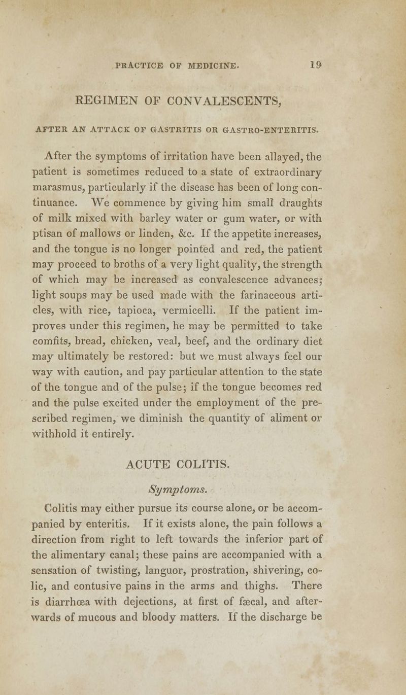 REGIMEN OF CONVALESCENTS, AFTER AN ATTACK OF GASTRITIS OR GASTRO-ENTERITIS. After the symptoms of irritation have been allayed, the patient is sometimes reduced to a state of extraordinary marasmus, particularly if the disease has been of long con- tinuance. We commence by giving him small draughts of milk mixed with barley water or gum water, or with ptisan of mallows or linden, &c. If the appetite increases, and the tongue is no longer pointed and red, the patient may proceed to broths of a very light quality, the strength of which may be increased as convalescence advances; light soups may be used made with the farinaceous arti- cles, with rice, tapioca, vermicelli. If the patient im- proves under this regimen, he may be permitted to take comfits, bread, chicken, veal, beef, and the ordinary diet may ultimately be restored: but we must always feel our way with caution, and pay particular attention to the state of the tongue and of the pulse; if the tongue becomes red and the pulse excited under the employment of the pre- scribed regimen, we diminish the quantity of aliment or withhold it entirely. ACUTE COLITIS. Symptoms. Colitis may either pursue its course alone, or be accom- panied by enteritis. If it exists alone, the pain follows a direction from right to left towards the inferior part of the alimentary canal; these pains are accompanied with a sensation of twisting, languor, prostration, shivering, co- lic, and contusive pains in the arms and thighs. There is diarrhoea with dejections, at first of faecal, and after- wards of mucous and bloody matters. If the discharge be